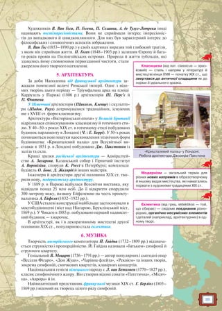 181
Художників В. Ван Гога, П. Гогена, П. Сезанна, А. де Тулуз-Лотрека іноді
називають постімпресіоністами. Вони не сприймали інтерес імпресіоніс-
тів до випадкового й швидкоплинного. Для них був характерний інтерес до
філософських і символічних аспектів зображення.
В. Ван Гог (1853–1890 рр.) у своїх картинах виразив той глибокий трагізм,
з яким він сприймав життя. П. Гоген (1848–1903 рр.) залишив Європу й бага-
то років провів на Полінезійських островах. Природа й життя тубільців, які
здавались йому сповненими первозданної чистоти, стали
джерелом його творчого натхнення.
5. АРХІТЕКТУРА
За доби Наполеона від французької архітектури за-
жадали помпезної величі Римської імперії. Одне з відо-
мих творінь цього періоду — Тріумфальна арка на площі
Каррузель у Парижі (1806 р.) архітекторів Ш. Перс’є й
П. Фонтена.
У Німеччині архітектори (Шинлель, Кленце) і скульпто-
ри (Шадов, Раух) дотримувалися традиційних, існуючих
ще з XVIII ст. форм класицизму.
Архітектура «Вікторіанської епохи» у Великій Британії
відрізнялася співіснуванням класицизму й готичного сти-
лю. У 40–50-х роках XIX ст. в готичному стилі побудовано
будинок парламенту в Лондоні (Ч. і Е. Беррі). У 50-х роках
починаються нові пошуки вдосконалення технічних форм
будівництва: «Кришталевий палац» для Всесвітньої ви-
ставки в 1851 р. в Лондоні побудовано Дж. Пакстоном із
заліза та скла.
Кращі зразки російської архітектури — Адміралтей-
ство А. Захарова, Казанський собор і Гірничий інститут
А. Вороніхіна, споруди К. Россі в Петербурзі; комплекси
будівель О. Бове, Д. Жилярді й інших майстрів.
Інженери й архітектори другої половини XIX ст. тво-
рили нову, модерністську архітектуру.
У 1889 р. в Парижі відбулася Всесвітня виставка, яку
відвідали понад 25 млн осіб. До її відкриття спорудили
300-метрову вежу, названу Ейфелевою на честь проекту-
вальника А. Ейфеля (1832–1923 рр.).
У США сталеві конструкції найбільше застосовували в
мостобудівництві (міст над Ніагарою, Бруклінський міст,
1869 р.). У Чикаго в 1885 р. побудовано перший надвисот-
ний будинок — хмарочос.
В архітектурі, як і в декоративному мистецтві другої
половини XIX ст., популярною стала еклектика.
6. МУЗИКА
Творчість австрійського композитора Й. Гайдна (1732–1809 рр.) відзнача-
ється стрункістю і пропорційністю. Й. Гайдна називали «батьком» симфонії й
струнного квартету.
Геніальний В. Моцарт (1756–1791 рр.) — автор популярних і сьогодні опер
«Весілля Фігаро», «Дон Жуан», «Чарівна флейта», «Реквієм» та інших творів,
зокрема симфоній, смичкових квартетів, клавірних концертів.
Національним генієм німецького народу є Л. ван Бетховен (1770–1827 рр.),
класик симфонічного жанру. Він створив відомі сонати «Патетична», «Місяч-
на», «Аврора» й ін.
Найвидатніший представник французької музики XIX ст. Г. Берліоз (1803–
1869 рр.) відомий як творець цілого ряду симфоній.
«Кришталевий палац» у Лондоні.
Робота архітектора Джозефа Пакстона
«Криштталевий палац» у Лондоні
Класицизм (від лат. classicus — зраз-
ковий) — стиль і напрям у літературі й
мистецтві кінця XVIII — початку ХIX ст., що
звертався до античної спадщини як до
норми й ідеального зразка.
Модернізм — загальний термін для
різних нових напрямів в образотворчому
й іншому видах мистецтва, які намагались
порвати з художніми традиціями XIX ст.
Еклектика (від грец. eklektikos — той,
що обирає) — свідоме поєднання різно-
рідних, органічно несумісних елементів
і деталей (наприклад, архітектурних) в од-
ному творі.
 