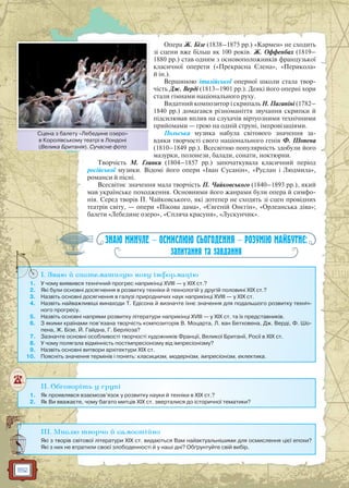 182
Опера Ж. Бізе (1838–1875 рр.) «Кармен» не сходить
зі сцени вже більш як 100 років. Ж. Оффенбах (1819–
1880 рр.) став одним з основоположників французької
класичної оперети («Прекрасна Єлена», «Перикола»
й ін.).
Вершиною італійської оперної школи стала твор-
чість Дж. Верді (1813–1901 рр.). Деякі його оперні хори
стали гімнами національного руху.
Видатний композитор і скрипаль Н. Паганіні (1782–
1840 рр.) домагався різноманіття звучання скрипки й
підсилював вплив на слухачів віртуозними технічними
прийомами — грою на одній струні, імпровізаціями.
Польська музика набула світового значення за-
вдяки творчості свого національного генія Ф. Шопена
(1810–1849 рр.). Всесвітню популярність здобули його
мазурки, полонези, балади, сонати, ноктюрни.
Творчість М. Глинки (1804–1857 рр.) започаткувала класичний період
російської музики. Відомі його опери «Іван Сусанін», «Руслан і Людмила»,
романси й пісні.
Всесвітнє значення мала творчість П. Чайковського (1840–1893 рр.), який
мав українське походження. Основними його жанрами були опера й симфо-
нія. Серед творів П. Чайковського, які дотепер не сходять зі сцен провідних
театрів світу, — опери «Пікова дама», «Євгеній Онєгін», «Орлеанська діва»;
балети «Лебедине озеро», «Спляча красуня», «Лускунчик».
ЗНАЮ МИНУЛЕ — ОСМИСЛЮЮ СЬОГОДЕННЯ — РОЗУМІЮ МАЙБУТНЄ:
запитання та завдання
I. Знаю й систематизую нову інформацію
1. У чому виявився технічний прогрес наприкінці XVIII — у XIX ст.?
2. Які були основні досягнення в розвитку техніки й технологій у другій половині XIX ст.?
3. Назвіть основні досягнення в галузі природничих наук наприкінці XVIII — у XIX ст.
4. Назвіть найважливіші винаходи Т. Едісона й визначте їхнє значення для подальшого розвитку техніч-
ного прогресу.
5. Назвіть основні напрями розвитку літератури наприкінці XVIII — у XIX ст. та їх представників.
6. З якими країнами пов’язана творчість композиторів В. Моцарта, Л. ван Бетховена, Дж. Верді, Ф. Шо-
пена, Ж. Бізе, Й. Гайдна, Г. Берліоза?
7. Зазначте основні особливості творчості художників Франції, Великої Британії, Росії в XIX ст.
8. У чому полягала відмінність постімпресіонізму від імпресіонізму?
9. Назвіть основні витвори архітектури XIX ст.
10. Поясніть значення термінів і понять: класицизм, модернізм, імпресіонізм, еклектика.
I
II. Обговоріть у групі
1. Як проявлявся взаємозв’язок у розвитку науки й техніки в XIX ст.?
2. Як Ви вважаєте, чому багато митців XIX ст. зверталися до історичної тематики?
III. Мислю творчо й самостійно
Які з творів світової літератури XIX ст. видаються Вам найактуальнішими для осмислення цієї епохи?
Які з них не втратили своєї злободенності й у наші дні? Обґрунтуйте свій вибір.
Сцена з балету «Лебедине озеро»
в Королівському театрі в Лондоні
(Велика Британія). Сучасне фото
Сценна з балету «Лебедине оззеро»
 
