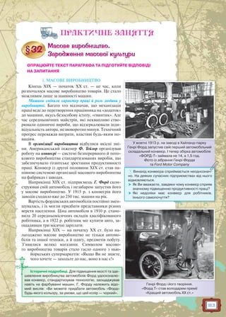 183
ПРАКТИЧНЕ ЗАНЯТТЯ
ОПРАЦЮЙТЕ ТЕКСТ ПАРАГРАФА ТА ПІДГОТУЙТЕ ВІДПОВІДІ
НА ЗАПИТАННЯ
1. МАСОВЕ ВИРОБНИЦТВО
Кінець ХІХ — початок ХХ ст. — це час, коли
розпочалося масове виробництво товарів. Це стало
можливим лише за наявності машин.
Машини змінили характер праці й роль людини у
виробництві. Багато хто відзначав, що механізація
праці веде до перетворення працівника на «додаток»
до машини, якусь безособову істоту, «гвинтик». Але
час середньовічних майстрів, які неквапливо ство-
рювали одиничні вироби, що відзеркалювали інди-
відуальність автора, незвоворотно минув. Технічний
прогрес переважав витрати, властиві будь-яким но-
ваціям.
В організації виробництва відбулися якісні змі-
ни. Американський інженер Ф. Тейлор організував
роботу на конвеєрі — системі безперервного й пото-
кового виробництва стандартизованих виробів, що
забезпечувало гігантське зростання продуктивності
праці. Конвеєр із другої половини XIX ст. став па-
нівною системою організації масового виробництва
на фабриках і заводах.
Наприкінці XIX ст. підприємець Г. Форд скон-
струював свій автомобіль і незабаром запустив його
у масове виробництво. У 1915 р. з конвеєрів його
заводів сходило вже до 250 тис. машин на рік.
Вартість фордівських автомобілів постійно змен-
шувалась, і їх могли придбати представники різних
верств населення. Ціна автомобіля в 1910 р. стано-
вила 20 середньомісячних окладів кваліфікованого
робітника, а в 1922 р. робітник міг купити авто, за-
ощадивши три місячні зарплати.
Наприкінці ХІХ — на початку ХХ ст. було на-
лагоджено масове виробництво не тільки автомо-
білів та іншої техніки, а й одягу, предметів побуту.
З’явилися великі магазини. Символом масово-
го виробництва товарів стало гасло одного з нью-
йоркських супермаркетів: «Якщо Ви не знаєте,
чого хочете — заходьте до нас, воно в нас є!»
У жовтні 1913 р. на заводі в Хайланд-парку
Генрі Форд запустив свій перший автомобільний
складальний конвеєр. І тепер збірка автомобіля
«ФОРД-Т» займала не 14, а 1,5 год.
Фото із зібрання Генрі Форда
та Ford Motor Company
У і 19913 і Х й
тта Ford Motor Companyy
? Винахід конвеєра сприймається неоднознач-
но. На деяких сучасних підприємствах від нього
відмовляються.
 Як Ви вважаєте, завдяки чому конвеєр сприяв
значному підвищенню продуктивності праці?
 Які недоліки має конвеєр для робітників,
їхнього самопочуття?
Генрі Форд і його творіння.
«Форд Т» став володарем премії
«Кращий автомобіль ХХ ст.»
Історичні подробиці. Для підвищення якості та зде-
шевлення виробництва автомобілів Форд удосконалю-
вав конвеєр, стандартизував технологію, заощаджував
навіть на фарбуванні машин. Г. Форду належить відо-
мий вислів: «Ви можете придбати автомобіль «Форд»
будь-якого кольору, за умови, що цей колір — чорний».
 