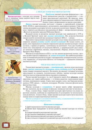 184
2. ПЕРЕДІСТОРІЯ МАСОВОЇ КУЛЬТУРИ
Передумови масової культури формуються з мо-
менту виникнення людства, а конкретніше — з по-
явою християнської цивілізації. Як приклад, наво-
дять спрощені варіанти Священних книг («Біблія для
бідних» тощо), розрахованих на масову аудиторію.
Витоки масової культури пов’язані з появою в європейській літературі
XVII–XVIII ст. пригодницького, детективного, авантюрного роману. Саме він
значно розширив аудиторію читачів за рахунок величезних тиражів. Прикла-
дом є творчість англійського письменника Д. Дефо — автора відомого роману
«Життя й незвичайні пригоди Робінзона Крузо».
Великий вплив на розвиток масової культури мав прийнятий у 1870 р.
у Великій Британії закон про загальну грамотність. Він дозволив багатьом
людям освоїти основний вид художньої творчості ХІХ ст. — роман.
Важливою передумовою масової культури стала поява можливостей її по-
ширення завдяки розвитку засобів масової комунікації. Не тільки газети, а й
радіо, кіно тиражували та швидко переносили зразки масової культури з міста
до міста, з країни до країни, з континенту на континент. І ось уже італійська
пісня стає популярною в Сполучених Штатах, а американський джаз швид-
ко захоплює європейців; мюзикл, поставлений у Парижі, вітають глядачі на
Бродвеї в Нью-Йорку.
Масова культура виникла в ХХ ст. не так завдяки розвиткові техніки, зруч-
них засобів передачі інформації, як завдяки демократії. Бо найбільш розвине-
ною та поширеною масова культура є в розвиненому демократичному суспіль-
стві, наприклад, у Сполучених Штатах з їх Голівудом — справжнім символом
масової культури.
РИСИ МАСОВОЇ КУЛЬТУРИ
Типові риси масової культури — стандартизація, засилля легко доступних
форм, ринкове ставлення до мистецтва, науки, політики, релігії як до вироб-
ників товарів споживчої вартості. На відміну від високої, елітарної культури,
орієнтованої на думаючу, інтелектуальну публіку, масова культура свідомо
орієнтується на усереднений рівень масового споживача.
Рисою масової культури є те, що її продукти мають бути цікавими, нехай
простими, але «гарно зробленими» — із чітким сюжетом, захопливими пери-
петіями, відповідного жанру. Серед таких жанрів у кіно, яке бурхливо розви-
валось у 1920-х роках, — комедія, мелодрама. Пізніше з’явились фільми жахів,
фантастика тощо.
Масова культура є комерційною, її зразки мають добре продаватися.
Не має значення, що це: книжки чи фільми, театральні вистави чи мюзикли.
Тому, з одного боку, творці масової культури орієнтуються на смаки пе-
ресічної людини, особливо не переймаючись її культурним чи інтелектуаль-
ним розвитком. З іншого боку, твори масової культури мають бути якісними,
інакше вони не користуватимуться попитом.
Масова культура не є синонімом поганого смаку, а користування її плодами не
є ознакою низького культурного рівня.
Запитання та завдання
1. Дайте визначення поняттю масова культура.
2. Якими були передумови та витоки розвитку масової культури на початку
ХХ ст.?
3. Схарактеризуйте риси масової культури.
4. Що означає комерційність масової культури?
5. Яке призначення масової культури в суспільстві?
6. Що є спільного й відмінного в масовій культурі початку ХХ ст. та сьогодення?
я
д
Масова культура — культура, що є популяр-
ною й переважає серед широких верств насе-
лення в суспільстві.
Робінзон Крузо.
Малюнок
Тараса Шевченка
(1856 р.)
Робібінзон Круузо
Супрематизм.
Картина художника
Казимира Малевича
(1916 р.)
Сууппрематиззм
 