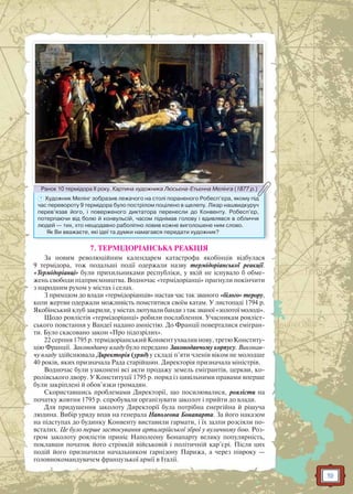 19
? Художник Мелінг зобразив лежачого на столі пораненого Робесп’єра, якому під
час перевороту 9 термідора було пострілом поцілено в щелепу. Лікар нашвидкуруч
перев’язав його, і поверженого диктатора перенесли до Конвенту. Робесп’єр,
потерпаючи від болю й конвульсій, часом піднімав голову і вдивлявся в обличчя
людей — тих, хто нещодавно раболіпно ловив кожне виголошене ним слово.
Як Ви вважаєте, які ідеї та думки намагався передати художник?
Ранок 10 термідора ІІ року. Картина художника Люсьєна-Етьєнна Мелінга (1877 р.)Ранок 10 термідораа ІІ року Картина художника Люсьєна Етьєннна Мелінга (1877 р )
7. ТЕРМІДОРІАНСЬКА РЕАКЦІЯ
За новим революційним календарем катастрофа якобінців відбулася
9 термідора, тож подальші події одержали назву термідоріанської реакції.
«Термідоріанці» були прихильниками республіки, у якій не існувало б обме-
жень свободи підприємництва. Водночас «термідоріанці» прагнули покінчити
з народним рухом у містах і селах.
З приходом до влади «термідоріанців» настав час так званого «білого» терору,
коли жертви одержали можливість помститися своїм катам. У листопаді 1794 р.
Якобінський клуб закрили, у містах лютували банди з так званої «золотої молоді».
Щодо роялістів «термідоріанці» робили послаблення. Учасникам рояліст-
ського повстання у Вандеї надано амністію. До Франції поверталися емігран-
ти. Було скасовано закон «Про підозрілих».
22 серпня 1795 р. термідоріанський Конвент ухвалив нову, третю Конститу-
цію Франції. Законодавчу владу було передано Законодавчому корпусу. Виконав-
чу владу здійснювала Директорія (уряд) у складі п’яти членів віком не молодше
40 років, яких призначала Рада старійшин. Директорія призначала міністрів.
Водночас були узаконені всі акти продажу земель емігрантів, церкви, ко-
ролівського двору. У Конституції 1795 р. поряд із цивільними правами вперше
були закріплені й обов’язки громадян.
Скориставшись проблемами Директорії, що посилювалися, роялісти на
початку жовтня 1795 р. спробували організувати заколот і прийти до влади.
Для придушення заколоту Директорії була потрібна енергійна й рішуча
людина. Вибір уряду впав на генерала Наполеона Бонапарта. За його наказом
на підступах до будинку Конвенту виставили гармати, і їх залпи розсіяли по-
всталих. Це було перше застосування артилерійської зброї у вуличному бою. Роз-
гром заколоту роялістів приніс Наполеону Бонапарту велику популярність,
поклавши початок його стрімкій військовій і політичній кар’єрі. Після цих
подій його призначили начальником гарнізону Парижа, а через півроку —
головнокомандувачем французької армії в Італії.
 