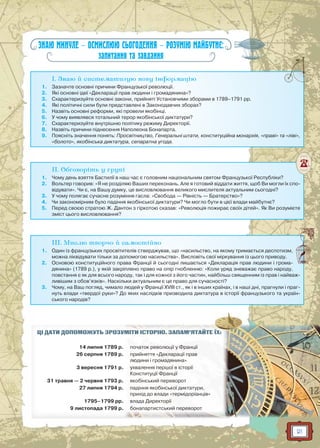 21
ЗНАЮ МИНУЛЕ — ОСМИСЛЮЮ СЬОГОДЕННЯ — РОЗУМІЮ МАЙБУТНЄ:
запитання та завдання
I. Знаю й систематизую нову інформацію
1. Зазначте основні причини Французької революції.
2. Які основні ідеї «Декларації прав людини і громадянина»?
3. Схарактеризуйте основні закони, прийняті Установчими зборами в 1789–1791 рр.
4. Які політичні сили були представлені в Законодавчих зборах?
5. Назвіть основні реформи, які провели якобінці.
6. У чому виявлявся тотальний терор якобінської диктатури?
7. Схарактеризуйте внутрішню політику режиму Директорії.
8. Назвіть причини піднесення Наполеона Бонапарта.
9. Поясніть значення понять: Просвітництво, Генеральні штати, конституційна монархія, «праві» та «ліві»,
«болото», якобінська диктатура, сепаратна угода.
II. Обговоріть у групі
1. Чому день взяття Бастилії в наш час є головним національним святом Французької Республіки?
2. Вольтер говорив: «Я не розділяю Ваших переконань. Але я готовий віддати життя, щоб Ви могли їх спо-
відувати». Чи є, на Вашу думку, це висловлювання великого мислителя актуальним сьогодні?
3. У чому полягає сучасне розуміння гасла: «Свобода — Рівність — Братерство»?
4. Чи закономірним було падіння якобінської диктатури? Чи могло бути в цієї влади майбутнє?
5. Перед своєю стратою Ж. Дантон з гіркотою сказав: «Революція пожирає своїх дітей». Як Ви розумієте
зміст цього висловлювання?
III. Мислю творчо й самостійно
1. Один із французьких просвітителів стверджував, що «насильство, на якому тримається деспотизм,
можна ліквідувати тільки за допомогою насильства». Висловіть свої міркування із цього приводу.
2. Основою конституційного права Франції й сьогодні лишається «Декларація прав людини і грома-
дянина» (1789 р.), у якій закріплено право на опір гнобленню: «Коли уряд зневажає право народу,
повстання є як для всього народу, так і для кожної з його частин, найбільш священним із прав і найваж-
ливішим з обов’язків». Наскільки актуальним є це право для сучасності?
3. Чому, на Ваш погляд, чимало людей у Франції XVIII ст., як і в інших країнах, і в наші дні, прагнули і праг-
нуть влади «твердої руки»? До яких наслідків призводила диктатура в історії французького та україн-
ського народів?
ЦІ ДАТИ ДОПОМОЖУТЬ ЗРОЗУММІМІТИТИ ІІСТСТОРОРІЮЮ.. ЗАЗ ПАМ’ЯТ ЙАЙЙЙЙЙТЕ ЇЇХ:
14 липня 1789 р. початоокк реевов люл ціц її уу ФрФ анції
26 серпня 1789 р. прриййняття «Деклаарар ції прп ава
людини і гроромаадяниина»
3 вересня 1791 р. ухвалення пеп ршої в історії
Конституції Франції
31 травня — 2 червня 1793 р. якя обінський переворот
27 липня 1794 р. падіння якобінської дииктктата ури,
прп ихід до влади «т«термідод ріанців»
1795–1799 рр. влада Диреекторії
9 листопада 1799 р. бобонапартистськький переворотот
ЇЇ
 