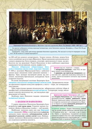 23
по 600 осіб від кожного департаменту. Згодом членом «Легіону» можна було
стати за особливі заслуги перед Францією. Представниками наполеонівського
«нового дворянства» були генерали, сенатори, архієпископи й люди, що роз-
багатіли під час революції. Родичі Наполеона та його найближчі соратники
одержували титули принців, князів, графів та ін.
Наполеон підтримував підприємницьку діяль-
ність й ініціативу промисловців, торговців і банкірів.
У 1800 р. засновано Французький банк і здійснено
заходи щодо зміцнення нової грошової одиниці —
франка. Уряд захищав внутрішній ринок від іно-
земної, насамперед британської, конкуренції. Були
скорочені податки.
В основі внутрішньої політики Бонапарта було
створення максимально централізованої системи влади. Департаменти очоли-
ли призначені першим консулом префекти, а міста — мери, що затверджува-
лися урядом.
Уряд переслідував прояви вільнодумства: заборонялися публічні збори й
маніфестації, установлювалася цензура над пресою. З літератури, театру, викла-
дання в школах вилучалося все, що нагадувало про
революцію та її діячів.
Особливу увагу Наполеон надавав зміцненню
поліцейської системи.
3. КОДЕКСИ НАПОЛЕОНА
У період правління Наполеона Бонапарта було
розроблено нові норми права. Ухвалені закони ста-
новили «Кодекси Наполеона» (кодекс — звід законів).
Найбільше значення серед них мав Цивільний
кодекс (виданий у 1804 р.), який проголосив рівність
громадян перед законом, недоторканність особи й
приватної власності, свободу совісті тощо. Найваж-
ливіше значення в Цивільному кодексі мали статті,
що охороняли приватну власність.
Імперія (від лат. imperium — влада):
1) монархічна держава, глава якої, як пра-
вило, носить титул імператора;
2) держава, що прагне до панування в ре-
гіоні або світі, здійснює агресивну зовнішню по-
літику, прагне встановити контроль над іншими
державами.
Коронація Наполеона Бонапарта. Фрагмент картини художника Жака-Луї Давида (1805–1807 рр.)Коронація Наполеонаа Бонапарта Фрагмент картини художника Жака Луї Даввида (1805 1807 рр )Коронація Наполеонаа Бонапарта. Фрагмент картини художника Жака-Луї Даввида (1805–1807 рр.)
? На картині зображено епізод коронації імператора, коли Наполеон коронує Жозефіну, а Папа Пій VII дає
йому своє благословення.
Поміркуйте, чому саме цей епізод замовив Наполеон художнику. Які настрої та почуття передано на кар-
тині? Як Ви можете її схарактеризувати?
Цивільний кодекс Наполеона (або скоро-
чено Кодекс Наполеона, фр. Code Napoléon) —
фундаментальний кодекс цивільного права
Франції. Цивільний кодекс Наполеона має вели-
ке історичне значення для утвердження у Фран-
ції та Європі в цілому принципів демократії та
громадянських прав людини.громадянських прав людини.
Історична довідка. Кодекс Наполеона прийня-
тий за основу зводів цивільних законів більш ніж
у 70 країнах світу, де — частково, а де й повніс-
тю. Навіть у середовищі поширення англосак-
сонського права в наш час є два приклади збере-
ження наполеонівського законодавства — у штаті
Луїзіана в США і в провінції Квебек у Канаді.
 