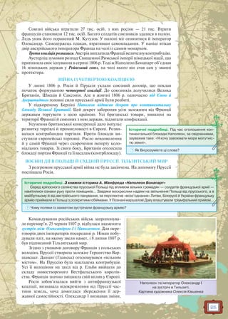 25
Союзні війська втратили 27 тис. осіб, з них росіян — 21 тис. Втрати
французів становили 12 тис. осіб. Багато солдатів союзників здалися в полон.
Ледь уник його поранений М. Кутузов. У полоні міг опинитися й імператор
Олександр. Самодержець плакав, втративши самовладання. У паніці втікав
двір австрійського імператора Франца на чолі із самим монархом.
Третя коаліція розпалася. Австрія виплатила Франції величезну контрибуцію.
Аустерліц зумовив розпад Священної Римської імперії німецької нації, що
припинила своє існування в серпні 1806 р. Тоді ж Наполеон Бонапарт об’єднав
16 німецьких держав у Рейнський союз, на чолі якого він став сам у званні
протектора.
ВІЙНА ІЗ ЧЕТВЕРТОЮ КОАЛІЦІЄЮ
У липні 1806 р. Росія й Пруссія уклали союзний договір, що поклав
початок формуванню четвертої коаліції. До союзників долучилися Велика
Британія, Швеція й Саксонія. Але в жовтні 1806 р. одночасно під Єною й
Ауерштадтом головні сили прусської армії були розбиті.
У підкореному Берліні Наполеон підписав декрет про континентальну
блокаду Великої Британії. Цей декрет забороняв усім залежним від Франції
державам торгувати з цією країною. Усі британські товари, виявлені на
території Франції й союзних з нею держав, підлягали конфіскації.
Усунення британської конкуренції дало імпульс
розвитку торгівлі й промисловості в Європі. Розви-
валася контрабандна торгівля. Проти блокади ви-
ступили європейські торговці. Росло невдоволення
й у самій Франції через скорочення імпорту коло-
ніальних товарів. Зі свого боку, Британія оголосила
блокаду портам Франції та її васалам (контрблокаду).
ВОЄННІ ДІЇ В ПОЛЬЩІ Й СХІДНІЙ ПРУССІЇ. ТІЛЬЗИТСЬКИЙ МИР
З розгромом прусської армії війна не була закінчена. На допомогу Пруссії
поспішала Росія.
Командування російських військ запропонува-
ло перемир’я. 25 червня 1807 р. відбулася знаменита
зустріч між Олександром I і Наполеоном. Для пере-
говорів двох імператорів посередині р. Німан побу-
дували пліт, на якому звели намет, і 8 липня 1807 р.
був підписаний Тільзитський мир.
Згідно з умовами договору Франція з польських
володінь Пруссії створила залежне Герцогство Вар-
шавське. Данциг (Гданськ) оголошувався «вільним
містом». На Пруссію була накладена контрибуція.
Усі її володіння на захід від р. Ельби ввійшли до
складу новоствореного Вестфальського королів-
ства. Франція значно зміцнила свій вплив у Європі.
Росія зобов’язалася вийти з антифранцузької
коаліції, визнавала відокремлення від Пруссії час-
тини земель, хоча домоглася збереження її дер-
жавної самостійності. Олександр I визнавав зміни,
Історичні подробиці. З книжки історика А. Манфреда «Наполеон Бонапарт»
Серед кріпосного селянства прусської Польщі під впливом вільних громадян — солдатів французької армії —
намітилися ознаки руху проти поміщиків… Завдяки воскреслим надіям на звільнення Польщі від прусського, а в
майбутньому й від австрійського панування, за перспектив «возз’єднання» Литви, Білорусії й України французьку
армію приймали в Польщі з розкритими обіймами. У Познані маршалові Даву влаштували тріумфальний прийом…армію приймали в Польщі з розкритимии обіймами. У Познані маршалові Давву влаштували тріумффальний прийом…
? Чому поляки із захватом зустрічали французьку армію?
Наполеон та імператор Олександр І
на зустрічі в Тильзиті.
Картина художника Олексія Ківшенка
Н і О І
Історичні подробиці. Під час оголошення кон-
тинентальної блокади Наполеон, за свідченнями,
зауважив таке: «Я хочу завоювати море могутніс-
тю землі».тю землі .
? Як Ви розумієте ці слова?
 