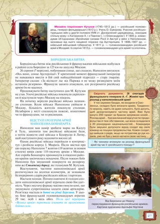 27
Михайло Іларіонович Кутузов (1745–1813 рр.) — російський полково-
дець, генерал-фельдмаршал (1812 р.). Учень О. Суворова. Учасник російсько-
турецьких війн у другій половині XVIII ст. Досвідчений царедворець, знаходив
спільну мову і з Катериною II, і з Павлом І, і з Олександром І. У 1805 р. коман-
дував об’єднаними збройними силами Росії й Австрії у війні з Наполеоном,
зазнавши від нього нищівної поразки під Аустерліцем. У 1806–1807 рр. —
київський військовий губернатор. У 1811 р. — головнокомандувач російської
армії в Молдавії. Із серпня 1812 р. — головнокомандувач усіх армій та ополчень.
БОРОДІНСЬКА БИТВА
Бородінська битва між російськими й французькими військами відбулася
в районі села Бородіно за 125 км на захід від Москви.
26 серпня (7 вересня), побачивши сонце, що сходило, Наполеон вигукнув:
«Ось воно, сонце Аустерліца!» У критичний момент французький імператор
не наважився ввести в бій свій найнадійніший підрозділ — стару гвардію.
Імператор сказав: «За вісімсот льє від Парижа я не можу ризикувати моїм
останнім резервом». Французи завзято атакували, але розгромити російську
армію їм не вдалося.
Продовжувати битву наступного дня М. Кутузов
не став. Уночі російські війська покинули укріплен-
ня й відступили через Москву на південь.
На початку вересня російські війська залиши-
ли столицю. Коли війська Наполеона увійшли в
Москву, більшість жителів покинули столицю.
Незабаром у місті спалахнули пожежі, влаштовані
чи то французами, чи то росіянами.
ВІДСТУП І РОЗГРОМ АРМІЇ
НАПОЛЕОНА БОНАПАРТА
Наполеон мав намір зробити марш на Калугу
й Тулу, захопити там російські військові бази,
а потім відвести свої війська в Білорусію й Литву,
щоб наступного року відновити воєнні дії.
Однак російські війська перейшли в контрнас-
туп і розбили корпус І. Мюрата. Після звістки про
цю поразку Наполеон 7 жовтня (19 жовтня за новим
стилем) вивів свою 110-тисячну армію з Москви.
Але спроба Бонапарта проникнути в південні райо-
ни країни закінчилась невдачею. Після тяжких боїв
Наполеон був змушений повернути на розорену
ним же Смоленську дорогу, як і планував М. Кутузов.
Відступаючи, частини наполеонівської армії
розтягнулися на десятки кілометрів, де зазнавали
безперервних ударів російських військ і партизан.
Настали холоди. Погано одягнені й голодні сол-
дати наполеонівської армії втрачали свою боєздат-
ність. Через нестачу фуражу масово гинули коні, що
змушувало супротивника кидати свою артилерію.
Розв’язка настала в битві на річці Березина. У цьо-
му бою французький головнокомандувач втратив
29 тис. осіб і весь обоз. Після цієї переправи
«Велика армія» перестала існувати як організована
бойова сила.
Свідчать документи. Зі спогадів
французького генерала А.-Г. Жоміні про
розлад у наполеонівській армії
У тих окремих бандах, які входили в Смо-
ленськ, складно було впізнати армію. Триденно-
го морозу, навіть не дуже сильного, було досить,
щоб дезорганізувати частину армії. Вже було
кинуто 200 гармат за браком запряжних коней…
Розлад армії… був викликаний відсутністю продо-
вольства й тією обставиною, що вона складалася
з 20 різнорідних національностей… Командири
були змушені допускати відхід солдат від своїх
команд на пошуки продовольства. Кожен солдат,
що вийшов з рядів, якщо не потрапляв до рук ко-
заків, уже не був у змозі нагнати свою частину…уууу,,,, уууу уууу уууу
? Які чинники вплинули на розлад французької
армії під час її «російського походу»?
Від Березини до Німану:
переслідування французів російською армією.
Картина художника Адольфа Нортена
Ві Б Ні
 
