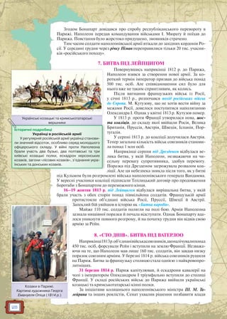 28
Згодом Бонапарт довідався про спробу республіканського перевороту в
Парижі. Наполеон передав командування військами І. Мюрату й поїхав до
Парижа. Повстання було жорстоко придушено, змовників страчено.
Тим часом солдати наполеонівської армії втікали до західних кордонів Ро-
сії. У середині грудня через річку Німан переправилися тільки 20 тис. учасни-
ків «російського походу».
7. БИТВА ПІД ЛЕЙПЦИГОМ
Повернувшись наприкінці 1812 р. до Парижа,
Наполеон взявся за створення нової армії. За ко-
роткий термін імператор призвав до війська понад
500 тис. осіб. Але співвідношення сил було для
нього вже не таким сприятливим, як колись.
Після вигнання французьких військ із Росії,
у січні 1813 р., розпочався похід російських військ
до Європи. М. Кутузову, що не хотів вести війну за
межами Росії, довелося поступитися наполяганню
Олександра I. Однак у квітні 1813 р. Кутузов помер.
У 1813 р. проти Франції утворилася нова, шос-
та коаліція, до складу якої ввійшли Росія, Велика
Британія, Пруссія, Австрія, Швеція, Іспанія, Пор-
тугалія.
У серпні 1813 р. до коаліції долучилася Австрія.
Тепер загальна кількість військ союзників станови-
ла понад 1 млн осіб.
Наприкінці серпня під Дрезденом відбулася ве-
лика битва, у якій Наполеон, незважаючи на чи-
сельну перевагу супротивника, здобув перемогу.
Поразка під Дрезденом загрожувала розвалом коа-
ліції. Але ця небезпека зникла після того, як у битві
під Кульмом були розгромлені війська наполеонівського генерала Вандамма.
У вересні учасники коаліції підписали Теплицький договір про продовження
боротьби з Бонапартом до переможного кінця.
16–19 жовтня 1813 р. під Лейпцигом відбулася вирішальна битва, у якій
брали участь з обох сторін понад півмільйона солдатів. Французькій армії
протистояли об’єднані війська Росії, Пруссії, Швеції й Австрії.
Запеклий бій увійшов в історію як «Битва народів».
Майже 110 тис. солдатів полягли на полі бою. Армія Наполеона
зазнала нищівної поразки й почала відступати. Однак Бонапарту вда-
лося уникнути повного розгрому, й на початку грудня він відвів свою
армію за Рейн.
8. «СТО ДНІВ». БИТВА ПІД ВАТЕРЛОО
Наприкінці1813р.об’єднанівійськасоюзників,щоналічувалипонад
450 тис. осіб, форсували Рейн і вступили на землю Франції. Незважа-
ючи на те, що Наполеон мав лише 160 тис. солдатів, він завдав низку
поразок союзним арміям. У березні 1814 р. війська союзників рушили
на Париж. Битва за французьку столицю стала однією з найкровопро-
литніших.
31 березня 1814 р. Париж капітулював, й ескадрони кавалерії на
чолі з імператором Олександром І тріумфально вступили до столиці
Франції. У складі російських військ до Парижа ввійшли українські
козацькі та кримськотатарські кінні полки.
За ініціативи колишнього наполеонівського міністра Ш. М. Та-
лейрана та інших роялістів, Сенат ухвалив рішення позбавити влади
Українські козацькі та кримськотатарські
вершники
У ї і і і
вершники
Історичні подробиці
Українці в російській армії
У регулярній російській армії українці станови-
ли значний відсоток, особливо серед молодшого
офіцерського складу. У війні проти Наполеона
брали участь два бузькі, два полтавські та три
київські козацькі полки, ескадрон херсонських
козаків, загони «лісових козаків», з’єднання укра-
їнських та донських козаків.
Козаки в Парижі.
Картина художника Георга
Емануеля Опіца (1814 р.)
 