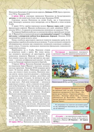 29
Наполеона Бонапарта й проголосив королем Людовика XVIII, брата страчено-
го в 1793 р. Людовика XVI.
6 квітня 1814 р. союзники примусили Наполеона до беззастережного
зречення, і в той самий день Сенат звів на трон Людовика XVIII.
Союзники заслали Наполеона на острів Ельба, що в Середземному
морі. Бонапарту залишили титул імператора, але не Франції, а лише острова
Ельба.
У травні 1814 р. країни-переможці уклали Паризьку мирну угоду з новим
французьким королем. Франція позбавлялась усіх своїх завоювань XVIII —
початку XIX ст.; її кордони встановлювалися відповідно до кордонів 1792 р.
Реставрація Бурбонів відбулася за допомогою військ європейських монар-
хів. У Франції був установлений режим конституційної монархії. Утім Цивіль-
ний кодекс і демократичні свободи були формально збережені. Людовик XVIII
змушений був також визнати зміни.
Однак озлоблені аристократи прагнули повністю повернути країну до до-
революційних порядків абсолютистського режиму. У колах колишніх емігрантів
обговорювалося питання про повернення попереднім власникам конфіско-
ваних земель. Селянству загрожувало відновлення феодальних повинностей
і церковної десятини.
Перебуваючи на о. Ельба, Наполеон стежив
за розвитком подій у країні. Він тонко відчув,
яку ненависть викликали дії аристократів, котрі
намагалися відкинути Францію в минуле. Йому
було відомо також про гострі протиріччя між краї-
нами — членами антифранцузької коаліції. З огляду
на все це Бонапарт вирішив відновити боротьбу.
У березні 1815 р. Наполеон Бонапарт висадився
на південному березі Франції з тисячним загоном і
шістьма гарматами. Людовик XVIII направив проти
нього 30-тисячну армію. Побачивши урядові вій-
ська, що стояли в нього на шляху, Наполеон нака-
зав своєму загону опустити рушниці і, підійшовши
на відстань пістолетного пострілу, розстебнув свій
сюртук та сказав: «Солдати, чи впізнаєте ви мене?
Хто з вас хоче стріляти у свого імператора? Я стаю
під ваші кулі». «Хай живе імператор!» — вигукнули
королівські солдати, і загін у повному складі перей-
шов на бік Бонапарта. Через три тижні, не зробивши
жодного пострілу, він на чолі численних військ, які
були спрямовані проти нього, але перейшли на його
бік, вступив тріумфатором у Париж. Незабаром
Наполеон видав декрет про відновлення імперії.
Наполеон виступив у ролі захисника досягнень
революції від Бурбонів, що повернулися. Імпера-
тор декларував прагнення виправити свої помилки,
дати Франції мир і свободу, вигнати аристократів,
ухвалити ліберальну конституцію, обмеживши свої
повноваження. Однак протриматися при владі йому
вдалося лише сто днів.
Європейські держави прагнули перешкодити
відновленню наполеонівської імперії. Утворилася
нова, сьома коаліція у складі Великої Британії, Росії,
Пруссії, Австрії, Швеції, Іспанії та інших держав.
Армія Наполеона ввійшла на територію Бель-
гії й у двох боях розгромила пруссів і британців.
18 червня 1815 р. Наполеон атакував головні сили
Реставрація — відновлення скасованого
суспільного ладу або правлячої раніше династії.
«Сто днів» — час відновлення влади Наполе-
она І після заслання на о. Ельба та його другого
правління у Франції (20 березня — 22 червня
1815 р.).
Свідчать документи. Динаміка заголов-
ків паризьких газет тих днів: «Корсиканське
чудовисько висадилося в бухті Жуан», «Лю-
дожер іде до Грассу», «Узурпатор увійшов у
Гренобль», «Бонапарт зайняв Ліон», «Наполеон
наближається до Фонтенбло», «Його імпера-
торська величність очікується сьогодні у своєму
вірному Парижі».
? Як змінювався тон газетних заголовків залеж-
но від наближення Наполеона до столиці? Про
що це свідчило?
Битва під Ватерлоо.
Реконструкція 2015 р. до 200-літньої річниці битви
Битва під Ватерлоо
 