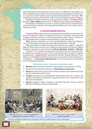 30
британців поблизу бельгійського селища Ватерлоо. Французи вже майже зла-
мали опір британських військ під командуванням фельдмаршала А. Веллінгто-
на, коли на поле бою прибула прусська армія фельдмаршала Г. Блюхера. Вій-
ська Наполеона були розгромлені, майже вся імператорська гвардія знищена.
Незабаром війська союзників знову вступили в Париж. 22 червня 1815 р.
Бонапарт удруге відрікся від престолу. У Франції знову утвердилися Бурбони.
Колишнього імператора заслали на острів Святої Єлени в південній час-
тині Атлантичного океану, що належав Великій Британії. Там 5 травня 1821 р.
Наполеон помер.
9. ВІДЕНСЬКИЙ КОНГРЕС
У вересні 1814 р. представники всіх європейських держав (за винятком Ту-
реччини) зібралися у Відні для вирішення питань, пов’язаних з відновленням
у Європі династій, скинутих у ході наполеонівських війн. Однак з питань но-
вого територіального устрою в Європі виникли гострі протиріччя.
Росія прагнула приєднати до своєї території Велике герцогство Варшав-
ське. Але проти цього рішуче виступали Велика Британія та Австрія.
Прагнучи зберегти в Європі суперництво двох сильних держав — Австрії й
Пруссії, Росія уклала таємну угоду з Пруссією про передачу їй Саксонії. Проти
російсько-прусського союзу виступили Велика Британія, Австрія та Франція.
У березні 1815 р. робота конгресу була перервана звісткою про нову спро-
бу Наполеона повернути владу. Однак напередодні його останньої поразки
біля Ватерлоо, 9 червня 1815 р. представники Австрії, Великої Британії, Росії,
Пруссії, а також Швеції й Португалії підписали головний документ Віденсько-
го конгресу — «Заключний генеральний акт». У наступні роки його підтримали
ще 33 європейські держави.
Основні положення «Заключного генерального акта»
 Франція зобов’язувалась відновити свої кордони, що існували до 1792 р.
 Бельгія й Голландія об’єднувалися в Нідерландське королівство.
 Італія була розділена на вісім політичних утворень, було відновлено Сар-
динське королівство (П’ємонт).
 Австрія відмовилася від Австрійських Нідерландів (Бельгії) і замість них
одержала Галичину й Далмацію, відновила свою владу в Північній Італії
(Венеції й Ломбардії).
 Пруссія одержала майже половину території Саксонії, більшу частину
Вестфалії, Рейнську область і Померанію.
Конгрес не може поділити пиріг.
Карикатура ХІХ ст.
Віденський конгрес. Картина художника
Жана-Батиста Ісабея (1819 р.)
К і іВі й К
Карикатура ХІХ ст.ЖаЖана-Батиста Ісабея (1819 рр.)
? Зіставте зображення Віденського конгресу. Поясніть, як Ви розумієте зміст карикатури.
 