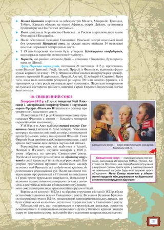 31
 Велика Британія закріпила за собою острів Мальта, Маврикій, Тринідад,
Тобаго, Капську область на півдні Африки, острів Цейлон, установила
протекторат над Іонічними островами.
 Росія приєднала Королівство Польське, за Росією закріплювалися також
Фінляндія й Бессарабія.
 Після остаточної ліквідації Священної Римської імперії німецької нації
був створений Німецький союз, до складу якого ввійшли 34 незалежні
німецькі держави й чотири вільні міста.
 З 19 швейцарських кантонів була утворена Швейцарська конфедерація,
що одержала гарантію «вічного нейтралітету».
 Норвегія, що раніше належала Данії — союзниці Наполеона, була приєд-
нана до Швеції.
Друга Паризька мирна угода, підписана 20 листопада 1815 р. представни-
ками Великої Британії, Росії, Австрії, Пруссії із Францією, відновила фран-
цузькі кордони до стану 1790 р. Франція зобов’язалася повернути ряд прикор-
донних територій Нідерландам, Пруссії, Австрії, Швейцарії й Сардинії. Крім
того, вона мала виплатити репарації розміром 700 млн золотих франків, а її
територію на п’ять років окупували армії союзників. Підлягали поверненню
всі художні й історичні цінності, вивезені з країн Європи Наполеоном під час
його походів.
10. СВЯЩЕННИЙ СОЮЗ
26 вересня 1815 р. в Парижі імператор Росії Олек-
сандр I, австрійський імператор Франц I і прусський
король Фрідрих-Вільгельм III підписали договір про
утворення Священного союзу.
19 листопада 1815 р. до Священного союзу при-
єдналася Франція; а згодом — більшість монархій
європейського континенту.
У 1818 р. в м. Ахен відбувся перший конгрес Свя-
щенного союзу (загалом їх було чотири). Учасники
конгресу відновили союзний договір, спрямований
проти будь-яких змін у монархічній Франції. Сама
Франція була прийнята до Священного союзу, з цієї
країни достроково виводилися окупаційні війська.
Революційні виступи, які відбулися в Іспанії,
Неаполі й П’ємонті, змусили монархів у 1820 р.
знову зібратись на конгрес Священного союзу.
Російський імператор наполягав на збройному втру-
чанні в події іспанської й італійської революцій. Він
уперше проголосив принцип політичного нагляду
не тільки над Францією, а й за будь-якою країною, де
розпочинався революційний рух. Коли надійшло по-
відомлення про революції в П’ємонті та повстання
в Греції проти турецького панування, Олександр I
відмовив православним одновірцям грекам у допо-
мозі, а австрійські війська з благословення Священ-
ного союзу розправилися з революційним рухом в Італії.
Веронський конгрес (1822 р.) та збройне втручання в Іспанії (1823 р.) були
останніми спільними актами Священного союзу. Визнання Великою Британі-
єю наприкінці грудня 1824 р. незалежності латиноамериканських держав, що
були іспанськими колоніями, остаточно підірвало єдність Священного союзу.
Ліберальний рух, що поширювався в європейських державах, розвиток
революційного й національно-визвольного рухів у багатьох країнах завдали
удару по існуванню союзу, всі спроби його відновити завершились невдачею.
Священний союз — союз європейських монархів.
Малюнок XIX ст.
Священний союз — наднаціональна органі-
зація, заснована 26 вересня 1815 р. Росією, Ав-
стрією та Пруссією, яка передбачала втручання
у внутрішні справи третіх країн у разі внутрішньої
чи зовнішньої загрози будь-якій державі цього
об’єднання. Мета Союзу полягала у збере-
женні кордонів між державами та Віденської
системи міжнародних відносин.
 