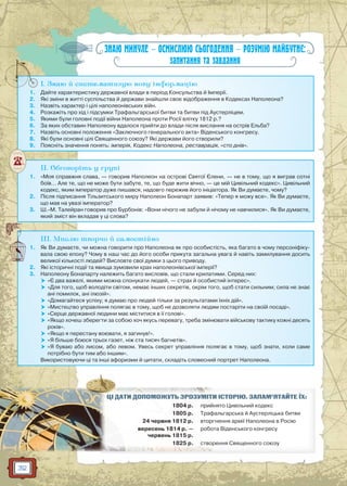 32
ЗНАЮ МИНУЛЕ — ОСМИСЛЮЮ СЬОГОДЕННЯ — РОЗУМІЮ МАЙБУТНЄ:
запитання та завдання
I. Знаю й систематизую нову інформацію
1. Дайте характеристику державної влади в період Консульства й Імперії.
2. Які зміни в житті суспільства й держави знайшли своє відображення в Кодексах Наполеона?
3. Назвіть характер і цілі наполеонівських війн.
4. Розкажіть про хід і підсумки Трафальгарської битви та битви під Аустерліцем.
5. Якими були головні події війни Наполеона проти Росії влітку 1812 р.?
6. За яких обставин Наполеону вдалося прийти до влади після вислання на острів Ельба?
7. Назвіть основні положення «Заключного генерального акта» Віденського конгресу.
8. Які були основні цілі Священного союзу? Які держави його створили?
9. Поясніть значення понять: імперія, Кодекс Наполеона, реставрація, «сто днів».
I
II. Обговоріть у групі
1. «Моя справжня слава, — говорив Наполеон на острові Святої Єлени, — не в тому, що я виграв сотні
боїв… Але те, що не може бути забуте, те, що буде жити вічно, — це мій Цивільний кодекс». Цивільний
кодекс, яким імператор дуже пишався, надовго пережив його ініціатора. Як Ви думаєте, чому?
2. Після підписання Тільзитського миру Наполеон Бонапарт заявив: «Тепер я можу все». Як Ви думаєте,
що мав на увазі імператор?
3. Ш.-М. Талейран говорив про Бурбонів: «Вони нічого не забули й нічому не навчилися». Як Ви думаєте,
який зміст він вкладав у ці слова?
III. Мислю творчо й самостійно
1. Як Ви думаєте, чи можна говорити про Наполеона як про особистість, яка багато в чому персоніфіку-
вала свою епоху? Чому в наш час до його особи прикута загальна увага й навіть замилування досить
великої кількості людей? Висловте свої думки з цього приводу.
2. Які історичні події та явища зумовили крах наполеонівської імперії?
3. Наполеону Бонапарту належить багато висловів, що стали крилатими. Серед них:
 «Є два важелі, якими можна спонукати людей, — страх й особистий інтерес».
 «Для того, щоб володіти світом, немає інших секретів, окрім того, щоб стати сильним; сила не знає
ані помилок, ані ілюзій».
 «Домагайтеся успіху; я думаю про людей тільки за результатами їхніх дій».
 «Мистецтво управління полягає в тому, щоб не дозволяти людям постаріти на своїй посаді».
 «Серце державної людини має міститися в її голові».
 «Якщо хочеш зберегти за собою хоч якусь перевагу, треба змінювати військову тактику кожні десять
років».
 «Якщо я перестану воювати, я загинув!».
 «Я більше боюся трьох газет, ніж ста тисяч багнетів».
 «Я буваю або лисом, або левом. Увесь секрет управління полягає в тому, щоб знати, коли саме
потрібно бути тим або іншим».
Використовуючи ці та інші афоризми й цитати, складіть словесний портрет Наполеона.
И ІСТОРІЮ. ЗАПАМ’ЯТАЙТЕ ЇХ:ЦІЦІ ДДАТАТИИ ДОПООМОМОЖУЖУТЬ ЗРОРОЗУЗУМІМ Т
1804 р. йнято Цивільний кодексприй
18805 р. фальгарська й Аустерліцька битвиТраф
244 ччервня 1812 р. гнення армії Наполеона в Росіювттор
веереесень 1818 4 р. —
червене ь 181 155 р.
ота Віденського конгресуробо
1825 р. рер ння Священного союзуусттвов
 