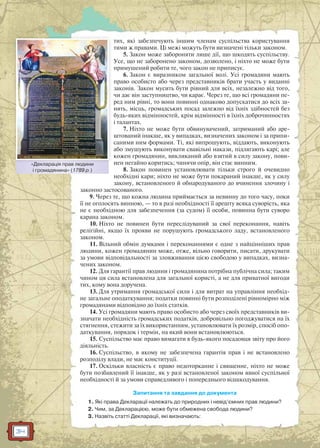 34
тих, які забезпечують іншим членам суспільства користування
тими ж правами. Ці межі можуть бути визначені тільки законом.
5. Закон може забороняти лише дії, що шкодять суспільству.
Усе, що не заборонено законом, дозволено, і ніхто не може бути
примушений робити те, чого закон не приписує.
6. Закон є виразником загальної волі. Усі громадяни мають
право особисто або через представників брати участь у виданні
законів. Закон мусить бути рівний для всіх, незалежно від того,
чи дає він заступництво, чи карає. Через те, що всі громадяни пе-
ред ним рівні, то вони повинні однаково допускатися до всіх за-
нять, місць, громадських посад залежно від їхніх здібностей без
будь-яких відмінностей, крім відмінності в їхніх доброчинностях
і талантах.
7. Ніхто не може бути обвинувачений, затриманий або аре-
штований інакше, як у випадках, визначених законом і за припи-
саними ним формами. Ті, які випрошують, віддають, виконують
або змушують виконувати свавільні накази, підлягають карі; але
кожен громадянин, викликаний або взятий в силу закону, пови-
нен негайно коритись; чинячи опір, він стає винним.
8. Закон повинен установлювати тільки строго й очевидно
необхідні кари; ніхто не може бути покараний інакше, як у силу
закону, встановленого й обнародуваного до вчинення злочину і
законно застосованого.
9. Через те, що кожна людина приймається за невинну до того часу, поки
її не оголосять винною, — то в разі необхідності її арешту всяка суворість, яка
не є необхідною для забезпечення (за судом) її особи, повинна бути суворо
карана законом.
10. Ніхто не повинен бути переслідуваний за свої переконання, навіть
релігійні, якщо їх прояви не порушують громадського ладу, встановленого
законом.
11. Вільний обмін думками і переконаннями є одне з найцінніших прав
людини, кожен громадянин може, отже, вільно говорити, писати, друкувати
за умови відповідальності за зловживання цією свободою у випадках, визна-
чених законом.
12. Для гарантії прав людини і громадянина потрібна публічна сила; таким
чином ця сила встановлена для загальної користі, а не для приватної вигоди
тих, кому вона доручена.
13. Для утримання громадської сили і для витрат на управління необхід-
не загальне оподаткування; податки повинні бути розподілені рівномірно між
громадянами відповідно до їхніх статків.
14. Усі громадяни мають право особисто або через своїх представників ви-
значати необхідність громадських податків, добровільно погоджуватися на їх
стягнення, стежити за їх використанням, установлювати їх розмір, спосіб опо-
даткування, порядок і термін, на який вони встановлюються.
15. Суспільство має право вимагати в будь-якого посадовця звіту про його
діяльність.
16. Суспільство, в якому не забезпечена гарантія прав і не встановлено
розподілу влади, не має конституції.
17. Оскільки власність є право недоторканне і священне, ніхто не може
бути позбавлений її інакше, як у разі встановленої законом явної суспільної
необхідності й за умови справедливого і попереднього відшкодування.
Запитання та завдання до документа
1. Які права Декларації належать до природних і невід’ємних прав людини?
2. Чим, за Декларацією, може бути обмежена свобода людини?
3. Назвіть статті Декларації, які визначають:
«Декларація прав людини
і громадянина» (1789 р.)
Деекларація прав людиини
 
