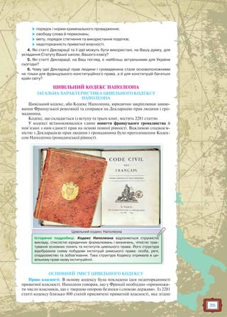 35
 порядок і норми кримінального провадження;
 свободу слова й переконань;
 мету, порядок стягнення та використання податків;
 недоторканність приватної власності.
4. Які статті Декларації та її ідеї можуть бути використані, на Вашу думку, для
укладання Статуту Вашої школи, Вашого класу?
5. Які статті Декларації, на Ваш погляд, є найбільш актуальними для України
сьогодні?
6. Чому ідеї Декларації прав людини і громадянина стали основоположними
не тільки для французького конституційного права, а й для конституцій багатьох
країн світу?
ЦИВІЛЬНИЙ КОДЕКС НАПОЛЕОНА
ЗАГАЛЬНА ХАРАКТЕРИСТИКА ЦИВІЛЬНОГО КОДЕКСУ
НАПОЛЕОНА
Цивільний кодекс, або Кодекс Наполеона, юридично закріплював завою-
вання Французької революції та спирався на Декларацію прав людини і гро-
мадянина.
Кодекс, що складається із вступу та трьох книг, містить 2281 статтю.
У кодексі встановлювалося єдине поняття французького громадянства й
пов’язані з ним єдності прав на основі повної рівності. Важливою спадкоєм-
ністю з Декларацією прав людини і громадянина було проголошення Кодек-
сом Наполеона громадянської рівності.
Історичні подробиці. Кодекс Наполеона відрізняється стрункістю
викладу, стислістю юридичних формулювань і визначень, чіткістю трак-
тування основних понять та інститутів цивільного права. Його структура
відобразила схему побудови інституцій римського права: особа, речі,
спадкоємство та зобов’язання. Така структура Кодексу отримала в ци-
вільному праві назву інституційної.
Цивільний кодекс НаполеонаЦивільний кодекс Наполеона
ОСНОВНИЙ ЗМІСТ ЦИВІЛЬНОГО КОДЕКСУ
Право власності. В основу кодексу була покладена ідея недоторканності
приватної власності. Наполеон говорив, що у Франції необхідно «примножи-
ти число власників, що є твердою опорою безпеки і спокою держави». Із 2281
статті кодексу близько 800 статей присвячені приватній власності, яка згідно
 