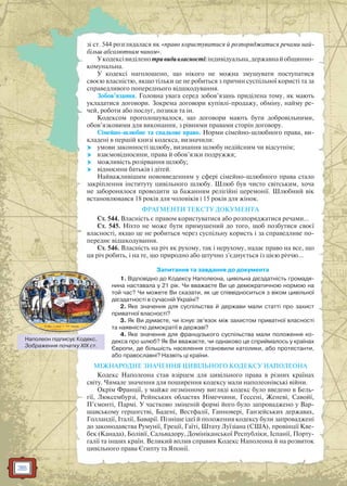 36
зі ст. 544 розглядалася як «право користуватися й розпоряджатися речами най-
більш абсолютним чином».
Укодексівиділенотривидивласності:індивідуальна,державнайобщинно-
комунальна.
У кодексі наголошено, що нікого не можна змушувати поступатися
своєю власністю, якщо тільки це не робиться з причин суспільної користі та за
справедливого попереднього відшкодування.
Зобов’язання. Головна увага серед зобов’язань приділена тому, як мають
укладатися договори. Зокрема договори купівлі-продажу, обміну, найму ре-
чей, роботи або послуг, позики та ін.
Кодексом проголошувалося, що договори мають бути добровільними,
обов’язковими для виконання, з рівними правами сторін договору.
Сiмейно-шлюбне та спадкове право. Норми сімейно-шлюбного права, ви-
кладені в першій книзі кодекса, визначили:
 умови законності шлюбу, визнання шлюбу недійсним чи відсутнім;
 взаємовідносини, права й обов’язки подружжя;
 можливість розірвання шлюбу;
 відносини батьків і дітей.
Найважливішим нововведенням у сфері сімейно-шлюбного права стало
закріплення інституту цивільного шлюбу. Шлюб був чисто світським, хоча
не заборонялося проводити за бажанням релігійні церемонії. Шлюбний вік
встановлювався 18 років для чоловіків і 15 років для жінок.
ФРАГМЕНТИ ТЕКСТУ ДОКУМЕНТА
Ст. 544. Власність є правом користуватися або розпоряджатися речами…
Ст. 545. Ніхто не може бути примушений до того, щоб позбутися своєї
власності, якщо це не робиться через суспільну користь і за справедливе по-
переднє відшкодування.
Ст. 546. Власність на річ як рухому, так і нерухому, надає право на все, що
ця річ робить, і на те, що природно або штучно з’єднується із цією річчю…
Запитання та завдання до документа
1. Відповідно до Кодексу Наполеона, цивільна дієздатність громадя-
нина наставала у 21 рік. Чи вважаєте Ви це демократичною нормою на
той час? Чи можете Ви сказати, як це співвідноситься з віком цивільної
дієздатності в сучасній Україні?
2. Яке значення для суспільства й держави мали статті про захист
приватної власності?
3. Як Ви думаєте, чи існує зв’язок між захистом приватної власності
та наявністю демократії в державі?
4. Яке значення для французького суспільства мали положення ко-
декса про шлюб? Як Ви вважаєте, чи однаково це сприймалось у країнах
Європи, де більшість населення становили католики, або протестанти,
або православні? Назвіть ці країни.
МІЖНАРОДНЕ ЗНАЧЕННЯ ЦИВІЛЬНОГО КОДЕКСУ НАПОЛЕОНА
Кодекс Наполеона став взірцем для цивільного права в різних країнах
світу. Чимале значення для поширення кодексу мали наполеонівські війни.
Окрім Франції, у майже незмінному вигляді кодекс було введено в Бель-
гії, Люксембурзі, Рейнських областях Німеччини, Гессені, Женеві, Савойї,
П’ємонті, Пармі. У частково зміненій формі його було запроваджено у Вар-
шавському герцогстві, Бадені, Вестфалії, Ганновері, Ганзейських державах,
Голландії, Італії, Баварії. Пізніше ідеї й положення кодексу були запроваджені
до законодавства Румунії, Греції, Гаїті, Штату Луїзіана (США), провінції Кве-
бек (Канада), Болівії, Сальвадору, Домініканської Республіки, Іспанії, Порту-
галії та інших країн. Великий вплив справив Кодекс Наполеона й на розвиток
цивільного права Єгипту та Японії.
Наполеон підписує Кодекс.
Зображення початку XIX ст.
 