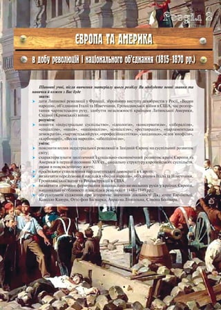 Шановні учні, після вивчення матеріалу цього розділу Ви здобудете певні знання та
навички й кожен з Вас буде
знати:
 дати Липневої революції у Франції, збройного виступу декабристів у Росії, «Весни
народів», об’єднання Італії та Німеччини, Громадянської війни в США, час розгор-
тання чартистського руху, здобуття незалежності країнами Латинської Америки,
Східної (Кримської) війни;
розуміти:
 поняття «індустріальне суспільство», «ідеологія», «консерватизм», «лібералізм»,
«соціалізм», «нація», «націоналізм», «соціалізм», «реставрація», «парламентська
демократія»,«чартистськийрух»,«професійнаспілка»,«західники»,«слов’янофіли»,
«карбонарії», «Весна народів», «аболіціонізм»;
уміти:
 пояснити вплив індустріальної революції в Західній Європі на суспільний розвиток
світу;
 схарактеризувати політичний і соціально-економічний розвиток країн Європи та
Америки в першій половині ХІХ ст., соціальну структуру європейських суспільств,
зміни в повсякденному житті;
 простежити становлення парламентської демократії в Європі;
 визначити передумови й наслідки «Весни народів», об’єднання Італії та Німеччини,
Громадянської війни та Реконструкції в США;
 визначити причини формування національно-визвольних рухів у країнах Європи,
національні особливості й наслідки революцій 1848–1849 рр.;
 обґрунтувати судження про історичне значення діяльності Джузеппе Гарібальді,
Камілло Кавура, Отто фон Бісмарка, Авраама Лінкольна, Сімона Болівара.
Розділ 2
ЄВРОПА ТА АМЕРИКА
в добу революцій і національного об’єднання (1815–1870 рр.)
 