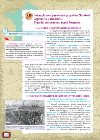 38
1. НАСЛІДКИ ІНДУСТРІАЛЬНОЇ РЕВОЛЮЦІЇ
З індустріальної революції бере початок вся су-
часна цивілізація. Її цінності поширюються з Вели-
кої Британії спочатку на Європу та Північну Амери-
ку, а потім поступово завойовують і весь світ.
На зміну аграрній цивілізації приходить промис-
лова; землероб перетворюється на виробника това-
рів і послуг.
Якісно змінюється виробництво: з’являються
стандартні та взаємозамінні деталі, у будівництві
мостів і кораблів на зміну дереву приходить метал.
Земна куля стає такою маленькою, що її можна
обігнути за вісімдесят днів.
Унаслідок індустріальної революції змінюється
структура суспільства: падає значення селянства,
зменшується роль земельної аристократії, зникає
безліч ремісників і ремесел, закриваються мануфак-
тури. Виразним стає протистояння промислової буржуазії та промислового
робітничого класу.
Індустріальна революція породила так званий «середній клас», який ста-
новили власники невеликих підприємств, управлінці, висококваліфіковані
працівники, інженери. Отримуючи достатні доходи для забезпечення гідно-
го рівня життя, представники середнього класу стали чинником стабільності
суспільства.
Унаслідок індустріальної революції змінюються умови праці: взаємозалеж-
ність людей усередині одного колективу змушує насаджувати жорстку дисци-
пліну, ставити одних працівників під нагляд інших, забороняти відволікатись
від роботи чи спізнюватись на неї.
Саме на межі 1770–1780-х років у Європі відкриваються перші дитячі
садки, а в XIX ст. і ясла. Отже, індустріальна революція суттєво вплинула на
повсякденне життя, сімейні відносини та роль жінки в родині.
2. ПОВСЯКДЕННЕ ЖИТТЯ ЛЮДЕЙ ІНДУСТРІАЛЬНОЇ ДОБИ
ВПЛИВ ІНДУСТРІАЛЬНОЇ ЦИВІЛІЗАЦІЇ
НА РОДИННЕ ЖИТТЯ ТА ПОВСЯКДЕННІСТЬ
Традиції передавалися новим поколінням як
модель поведінки в родині й суспільстві, але нові
умови життя змінювали родинні відносини.
Жінки з родин буржуазії й так званого «серед-
нього класу», як правило, не зазнавали матеріальних
труднощів, їхні родини могли утримувати слуг, у
них було багато вільного часу тощо, але й вони мали
свої проблеми. Вважалося, що жінки із цього соці-
ального середовища мають обов’язково вийти заміж
і підкорятися в усьому своєму чоловіку. Вони не
могли працювати в організаціях й установах.
Жінки з родин робітників поєднували свої чис-
ленні й важкі домашні обов’язки з роботою на
л
Урбанізація (від лат. urbanus — міський) —
процес зосередження населення й економіч-
ного життя у великих містах та зростання ролі
міст у розвитку суспільства.
Для урбанізації характерний наплив до міст
населення із сільської місцевості та найближчих
малих міст до великих на роботу, за культурно-
побутовим потребами тощо.
Промисловий пейзаж міста Ессен (Німеччина).
Фото 1890 р.
Промисловвий пейзаж міста Ессен (НіНімеччина)
Пригадайте, що таке індустріальна революція.
?
 