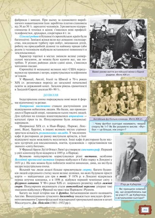 39
фабриках і заводах. При цьому за однакового вироб-
ничого навантаження їхня заробітна платня становила
від 30 до 50 % зарплатні чоловіків. З розвитком підпри-
ємництва й техніки в жінок з’явилися нові професії:
телефоністки, друкарки, секретарки й т. ін.
Сільські родини в більшості європейських країн були
багатодітні. Заміжні жінки вели все домашнє господар-
ство, поєднували турботу про побут, виховання дітей,
роботу на присадибній ділянці та найману працю (або
разом із чоловіком відбували встановлені повинності в
землевласника).
Характер торгівлі в містах змінили великі універ-
сальні магазини, де можна було купити все, що по-
трібно. У різних районах діяли єдині ціни, з’явилися
магазини-пасажі.
Європейці й мешканці великих міст США пересу-
валися на трамваях і метро, користувалися телефонним
зв’язком.
У Франції, Англії, Італії та Швеції в 70-х роках
XIX ст. розпочався перехід до загальної початкової
освіти за державний кошт. Загалом рівень грамотності
в Західній Європі досягав 80–90 %.
ДОЗВІЛЛЯ
Індустріальна епоха породжувала нові види й фор-
ми відпочинку та розваг.
Театральне мистецтво ставало доступнішим для
відвідування небагатим людям. На балах, що проводи-
лися в Паризькій опері, танцювали галоп тисячі людей.
Для публіки на площах влаштовувалися атракціони —
катальні гірки та ін. Популярними були лондонські
карнавали.
Наприкінці XIX ст. в Нью-Йорку, Парижі, Лон-
доні, Відні, Берліні, в інших великих містах стрімко
зростала кількість розважальних закладів. У численних
кафе й ресторанах до ранку виступали артисти, а їхні
відвідувачі мали можливість веселитися. Інші кафе й ресторани були міс-
цем зустрічей для письменників, поетів, художників — представників так
званого «світу богеми».
У Франції брати Луї й Огюст Люм’єр створили синематограф. Перший
у світі кінотеатр було відкрито в 1895 р. в Парижі.
Великою популярністю користувалися різні виставки, особливо
Всесвітні промислові виставки (перша відбулася в Гайд-парку в Лондоні у
1851 р.). На них можна було побачити новітні винаходи, дива, на які була
щедра індустріальна епоха.
Вільний час люди дедалі більше присвячували спорту. Багато будин-
ків людей середнього статку мали великі ділянки, на яких будували прості
корти — майданчики для гри в теніс. У 1876 р. в Лондоні відкрилася
перша штучна ковзанка, а в 1896 р. відбувся перший чемпіонат світу з
фігурного катання. У 90-і роки XIX ст. широкого розвитку набув лижний
спорт. Популярним видовищем стали автомобільні перегони: уперше такі
змагання відбулися у Франції на трасі між Парижем і Руаном.
Багату на події історію має й футбол, батьківщиною якого називають
Англію. Винахідником сучасного баскетболу вважається викладач фізич-
ного виховання Спрингфілдської міжнародної тренувальної школи в штаті
Массачусетс Дж. Нейсміт (1861–1932 рр.).
Важкі умови життя англійської жінки з бідної
родини. Фото ХІХ ст.
В і ій ї і бі ї
Англійська футбольна команда. Фото ХІХ ст.А ій ф б Ф ХІХАнглійськка футбольна команда. Фотто ХІХ ст.
? Чому футбол сьогодні називають «видом
спорту № 1»? Як Ви розумієте вислів: «Фут-
бол — це більше, ніж спорт»?
П’єр де КубертенП’’єр де Кубертеен
? Які принципи олімпиз-
му, що розроблялись іще
за участі П. де Кубертена,
є актуальними сьогодні?
 