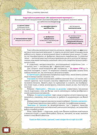 4
Отже, у нашому прикладі:
Індустріальна революція (або промисловий переворот) —
безпрецедентний технологічний і економічний ривок та соціально-політичні зміни,
що забезпечили п е р е х і д
від ручної праці
та використання
робочої сили тварин
до механізованої праці,
використання машин
від мануфактурного
виробництва
до фабрично-
заводського
та масового виробництва
товарів
від панування
землевласників
до провідної ролі
підприємців,
що супроводжувалося
створенням міського
робітничого класу
Така побудова визначення поняття допомагає звернути увагу на три осно-
вні риси індустріальної революції: 1) перехід від ручної праці й використання
робочої сили тварин до механізованої праці та використання машин; 2) пере-
хід від мануфактурного до фабрично-заводського виробництва; 3) соціальні
зміни — землевласники поступилися провідною роллю в суспільстві промис-
ловцям; важливим чинником соціальних змін стало створення міського робіт-
ничого класу.
У підручнику використовуються загальноприйняті скорочення (лат. —
латинська, англ. — англійська, фр. — французька тощо).
Для ліпшого запам’ятовування дат (наприклад — 26 серпня 1789 р.) їх
виділено кольором у тексті. А наприкінці кожного параграфа подано блок
найважливіших дат, які допоможуть зрозуміти історію.
Історичні карти, розташовані наприкінці підручника, висвітлюють основні
події та явища кожної з поданих тем.
Ілюстрації не тільки допомагають зробити наочним текст, а й носять зміс-
товний характер, часто надають важливу інформацію чи допомагають сфор-
мулювати питання. Зверніть увагу на карикатури та плакати, які відобража-
ють певні події, а також демонструють ставлення людей до них, їхні почуття
та емоції.
Рубрики «Пригадайте», «Питання до роздумів» сприятимуть поєднанню
тексту підручника з тим, що Ви вже знаєте; допоможуть глибше розібратися з
новим навчальним матеріалом.
Рубрика «Історичні подробиці» через цікаві історичні деталі й приклади дає
можливість «оживити» події минулого та зробити їх яскравішими для Вашої
уяви.
Найважливіші історичні документи подані в рубриці «Свідчать документи».
У підручнику приділена увага роботі з картами, географічними назвами.
Запитання та завдання як репродуктивного, так і творчого характеру
спрямовані на різні види систематизації навчального матеріалу, на самостійну
роботу та роботу в групі.
Отже, перед Вами — підручник, який стане Вашим надійним помічником
у вивченні історії, у самостійній роботі. Хоча це, звичайно, не може замінити
живого слова Вашого Вчителя.
Бажаємо Вам успіхів у навчанні, нових відкриттів в історії та в собі!
 