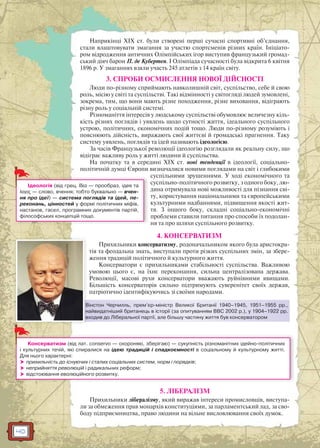 40
Наприкінці XIX ст. були створені перші сучасні спортивні об’єднання,
стали влаштовувати змагання за участю спортсменів різних країн. Ініціато-
ром відродження античних Олімпійських ігор виступив французький громад-
ський діяч барон П. де Кубертен. І Олімпіада сучасності була відкрита 6 квітня
1896 р. У змаганнях взяли участь 245 атлетів з 14 країн світу.
3. СПРОБИ ОСМИСЛЕННЯ НОВОЇ ДІЙСНОСТІ
Люди по-різному сприймають навколишній світ, суспільство, себе й свою
роль, місію у світі та суспільстві. Такі відмінності у світогляді людей зумовлені,
зокрема, тим, що вони мають різне походження, різне виховання, відіграють
різну роль у соціальній системі.
Різноманіття інтересів у людському суспільстві обумовлює величезну кіль-
кість різних поглядів і уявлень щодо сутності життя, ідеального суспільного
устрою, політичних, економічних подій тощо. Люди по-різному розуміють і
пояснюють дійсність, виражають свої життєві й громадські прагнення. Таку
систему уявлень, поглядів та ідей називають ідеологією.
За часів Французької революції ідеологію розглядали як реальну силу, що
відіграє важливу роль у житті людини й суспільства.
На початку та в середині ХІХ ст. нові тенденції в ідеології, соціально-
політичній думці Європи визначалися новими поглядами на світ і глибокими
суспільними зрушеннями. У ході економічного та
суспільно-політичного розвитку, з одного боку, лю-
дина отримувала нові можливості для пізнання сві-
ту, користування національними та європейськими
культурними надбаннями, підвищення якості жит-
тя. З іншого боку, складні соціально-економічні
проблеми ставили питання про способи їх подолан-
ня та про шляхи суспільного розвитку.
4. КОНСЕРВАТИЗМ
Прихильники консерватизму, родоначальником якого була аристокра-
тія та феодальна знать, виступали проти різких суспільних змін, за збере-
ження традицій політичного й культурного життя.
Консерватори є прихильниками стабільності суспільства. Важливою
умовою цього є, на їхнє переконання, сильна централізована держава.
Революції, масові рухи консерватори вважають руйнівними явищами.
Більшість консерваторів сильно підтримують суверенітет своїх держав,
патріотично ідентифікуючись зі своїми народами.
5. ЛІБЕРАЛІЗМ
Прихильники лібералізму, який виражав інтереси промисловців, виступа-
ли за обмеження прав монархів конституціями, за парламентський лад, за сво-
боду підприємництва, право людини на вільне висловлювання своїх думок.
Вінстон Черчилль, прем’єр-міністр Великої Британії 1940–1945, 1951–1955 рр.,
найвидатніший британець в історії (за опитуванням ВВС 2002 р.), у 1904–1922 рр.
входив до Ліберальної партії, але більшу частину життя був консерватором
В
н
в
Ідеологія (від грец. Ιδεα — прообраз, ідея та
λογος — слово, вчення; тобто буквально — вчен-
ня про ідеї) — система поглядів та ідей, пе-
реконань, цінностей у формі політичних міфів,
настанов, гасел, програмних документів партій,
філософських концепцій тощо.
Консерватизм (від лат. conservo — охороняю, зберігаю) — сукупність різноманітних ідейно-політичних
і культурних течій, які спиралися на ідею традицій і спадкоємності в соціальному й культурному житті.
Для нього характерні:
 прихильність до існуючих і сталих соціальних систем, норм і порядків;
 неприйняття революцій і радикальних реформ;
 відстоювання еволюційного розвитку.
 