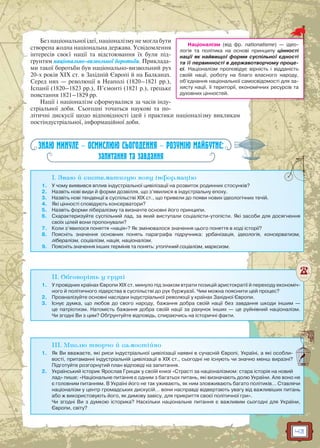 43
Без національної ідеї, націоналізму не могла бути
створена жодна національна держава. Усвідомлення
інтересів своєї нації та відстоювання їх були під-
ґрунтям національно-визвольної боротьби. Приклада-
ми такої боротьби був національно-визвольний рух
20-х років XIX ст. в Західній Європі й на Балканах.
Серед них — революції в Неаполі (1820–1821 рр.),
Іспанії (1820–1823 рр.), П’ємонті (1821 р.), грецьке
повстання 1821–1829 рр.
Нації і націоналізм cформувалися за часів інду-
стріальної доби. Сьогодні точаться наукові та по-
літичні дискусії щодо відповідності ідей і практики націоналізму викликам
постіндустріальної, інформаційної доби.
ЗНАЮ МИНУЛЕ — ОСМИСЛЮЮ СЬОГОДЕННЯ — РОЗУМІЮ МАЙБУТНЄ:
запитання та завдання
I. Знаю й систематизую нову інформацію
1. У чому виявився вплив індустріальної цивілізації на розвиток родинних стосунків?
2. Назвіть нові види й форми дозвілля, що з’явилися в індустріальну епоху.
3. Назвіть нові тенденції в суспільстві ХІХ ст., що привели до появи нових ідеологічних течій.
4. Які цінності сповідують консерватори?
5. Назвіть форми лібералізму та визначте основні його принципи.
6. Схарактеризуйте суспільний лад, за який виступали соціалісти-утопісти. Які засоби для досягнення
своїх цілей вони пропонували?
7. Коли з’явилося поняття «нація»? Як змінювалося значення цього поняття в ході історії?
8. Поясніть значення основних понять параграфа підручника: урбанізація, ідеологія, консерватизм,
лібералізм, соціалізм, нація, націоналізм.
9. Поясніть значення інших термінів та понять: утопічний соціалізм, марксизм.
II. Обговоріть у групі
1. У провідних країнах Європи XIX ст. минуло під знаком втрати позицій аристократії й переходу економіч-
ного й політичного лідерства в суспільстві до рук буржуазії. Чим можна пояснити цей процес?
2. Проаналізуйте основні наслідки індустріальної революції у країнах Західної Європи.
3. Існує думка, що любов до свого народу, бажання добра своїй нації без завдання шкоди іншим —
це патріотизм. Натомість бажання добра своїй нації за рахунок інших — це руйнівний націоналізм.
Чи згодні Ви з цим? Обґрунтуйте відповідь, спираючись на історичні факти.
III. Мислю творчо й самостійно
1. Як Ви вважаєте, які риси індустріальної цивілізації наявні в сучасній Європі, Україні, а які особли-
вості, притаманні індустріальній цивілізації в ХІХ ст., сьогодні не існують чи значно менш виразні?
Підготуйте розгорнутий план відповіді на запитання.
2. Український історик Ярослав Грицак у своїй книзі «Страсті за націоналізмом: стара історія на новий
лад» пише: «Нацiональне питання є одним з багатьох питань, якi визначають долю України. Але воно не
є головним питанням. В Українi його не так уживають, як ним зловживають багато полiтикiв… Ставлячи
нацiоналiзм у центр громадських дискусiй… вони насправдi вiдвертають увагу від важливiших питань
або ж використовують його, як димову завiсу, для прикриття своєї полiтичної гри».
Чи згодні Ви з думкою історика? Наскільки національне питання є важливим сьогодні для України,
Європи, світу?
Націоналізм (від фр. nationalisme) — ідео-
логія та політика на основі принципу цінності
нації як найвищої форми суспільної єдності
та її первинності в державотворчому проце-
сі. Націоналізм проповідує вірність і відданість
своїй нації, роботу на благо власного народу,
об’єднання національної самосвідомості для за-
хисту нації, її території, економічних ресурсів та
духовних цінностей.
 