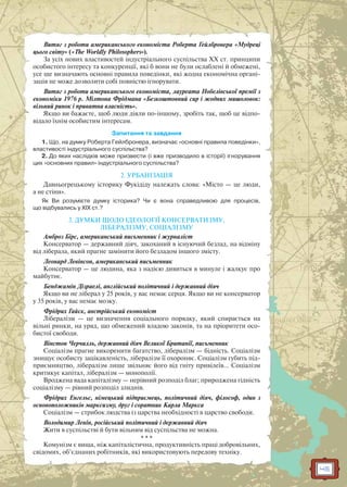 45
Витяг з роботи американського економіста Роберта Гейлбронера «Мудреці
цього світу» («The Worldly Philosophers»).
За усіх нових властивостей індустріального суспільства ХХ ст. принципи
особистого інтересу та конкуренції, які б вони не були ослаблені й обмежені,
усе ще визначають основні правила поведінки, які жодна економічна органі-
зація не може дозволити собі повністю ігнорувати.
Витяг з роботи американського економіста, лауреата Нобелівської премії з
економіки 1976 р. Мілтона Фрідмана «Безкоштовний сир і жодних мишоловок:
вільний ринок і приватна власність».
Якщо ви бажаєте, щоб люди діяли по-іншому, зробіть так, щоб це відпо-
відало їхнім особистим інтересам.
Запитання та завдання
1. Що, на думку Роберта Гейлбронера, визначає «основні правила поведінки»,
властивості індустріального суспільства?
2. До яких наслідків може призвести (і вже призводило в історії) ігнорування
цих «основних правил» індустріального суспільства?
2. УРБАНІЗАЦІЯ
Давньогрецькому історику Фукідіду належать слова: «Місто — це люди,
а не стіни».
Як Ви розумієте думку історика? Чи є вона справедливою для процесів,
що відбувались у ХІХ ст.?
3. ДУМКИ ЩОДО ІДЕОЛОГІЇ КОНСЕРВАТИЗМУ,
ЛІБЕРАЛІЗМУ, СОЦІАЛІЗМУ
Амброз Бірс, американський письменник і журналіст
Консерватор — державний діяч, закоханий в існуючий безлад, на відміну
від ліберала, який прагне замінити його безладом іншого змісту.
Леонард Левінсон, американський письменник
Консерватор — це людина, яка з надією дивиться в минуле і жалкує про
майбутнє.
Бенджамін Дізраелі, англійський політичний і державний діяч
Якщо ви не ліберал у 25 років, у вас немає серця. Якщо ви не консерватор
у 35 років, у вас немає мозку.
Фрідрих Гайєк, австрійський економіст
Лібералізм — це визначення соціального порядку, який спирається на
вільні ринки, на уряд, що обмежений владою законів, та на пріоритети осо-
бистої свободи.
Вінстон Черчилль, державний діяч Великої Британії, письменник
Соціалізм прагне викоренити багатство, лібералізм — бідність. Соціалізм
знищує особисту зацікавленість, лібералізм її охороняє. Соціалізм губить під-
приємництво, лібералізм лише звільняє його від гніту привілеїв… Соціалізм
критикує капітал, лібералізм — монополії.
Вроджена вада капіталізму — нерівний розподіл благ; природжена гідність
соціалізму — рівний розподіл злиднів.
Фрідрих Енгельс, німецький підприємець, політичний діяч, філософ, один з
основоположників марксизму, друг і соратник Карла Маркса
Соціалізм — стрибок людства із царства необхідності в царство свободи.
Володимир Ленін, російський політичний і державний діяч
Жити в суспільстві й бути вільним від суспільства не можна.
* * *
Комунізм є вища, ніж капіталістична, продуктивність праці добровільних,
свідомих, об’єднаних робітників, які використовують передову техніку.
 