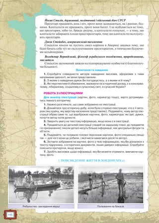 46
Йосип Сталін, державний, політичний і військовий діяч СРСР
Пролетарі працюють день і ніч, проте вони залишаються, як і раніше, бід-
ними. Капіталісти не працюють, проте вони багаті. І це відбувається не тому,
що пролетарям, ніби-то, бракує розуму, а капіталісти геніальні, — а тому, що
капіталісти забирають плоди праці пролетарів, тому що капіталісти експлуату-
ють пролетарів.
Джон Стейнбек, американський письменник
Соціалізм ніколи не пустить свого коріння в Америці завдяки тому, що
бідні бачать себе тут не експлуатованим пролетаріатом, а тимчасово бідуючи-
ми мільйонерами.
Володимир Вернадський, філософ українського походження, природознавець,
мислитель
Соціалізм заснований завжди на підпорядкуванні особистості благополуч-
чю більшості.
Запитання та завдання
1. Спробуйте співвіднести авторів наведених висловів, афоризмів з тими
напрямами ідеології, які вони представляли.
2. З якими з наведених думок Ви погоджуєтесь, а з якими ні й чому?
3. Які перспективи й обмеження, зважаючи на історичний досвід, є в консерва-
тизму, лібералізму, соціалізму в сучасному світі, в сучасній Україні?
РОБОТА З ІЛЮСТРАЦІЯМИ
Для аналізу ілюстрацій (картин, фото, карикатур тощо), варто дотримува-
тись певного алгоритму:
1. Уважно розгляньте, що саме зображено на ілюстрації.
2. Дізнайтеся про історичну добу, коли було сторено ілюстрацію; хто є її авто-
ром (яку країну, яку верству населення представляє). Подумайте, чому автор ілю-
страції обрав саме те, що відображає картина, фото, карикатура; які ідеї, думки,
почуття автор хотів донести.
3. Зверніть увагу на текстову інформацію, якщо вона є в ілюстрації.
4. Придивіться до деталей ілюстрації (людей на задньому плані; до предметів
і їх призначення); інколи деталі несуть більше інформації, ніж центральні фігури та
об’єкти.
5. Подумайте, чи позували головні персонажі картини, фото спеціально (якщо
так — для чого вони це робили, і якої мети намагався досягти автор).
6. Зіставте зображене на картині, фото з тією інформацією, яку Ви дізналися з
тексту підручника, з історичних документів, інших джерел інформації. Спробуйте
пояснити протиріччя, якщо вони є.
7. Зробіть висновок щодо інформації, яку Ви можете отримати, вивчаючи кар-
тину, фото.
1. ПОВСЯКДЕННЕ ЖИТТЯ В ЛОНДОНІ ХІХ ст.
Рибальство: закладення вершіб Полювання на бекасівб
 