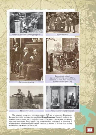 47
Маленька дівчинка, що торгує на ринкуМаленькка дівчинка що торгує нна ринку Вулична сценкаВулична сценка
Відпочинок на вулиціВідпочинок на вулиці
Перші селфі в історії фотографіїПершші селфі в історії фотогррафії
Двоколісний екіпаж,
один з найпопулярніших у ХІХ ст.,
названий на честь його винахідника
Джона Хансона. (1877 р.)
Д і й і
Збирання ячменюЗбирання ячменю
Ми можемо дізнатися, як жили люди в ХІХ ст. в околицях Норфолка,
Велика Британія, завдяки фотографіям Пітера Емерсона. На своїх роботах він
показав повсякденне життя людей того часу. Емерсон стверджував, що основ-
ним призначенням фотографії є не прикрашання дійсності, а правдиве її
відображення. «Фотографуйте людей такими, як вони є — не одягайте на них
маскарадні костюми», — писав він.
 