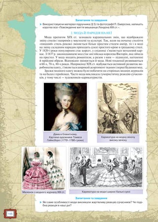 48
Запитання та завдання
 Використовуючи матеріал підручника (§ 5) та фотографії П. Емерсона, напишіть
коротке есе «Повсякденне життя мешканця Лондона ХІХ ст.».
2. МОДА Й ПАРОДІЯ НА НЕЇ
Мода протягом ХІХ ст. зазнавала кардинальних змін, що відображало
зміну стилів і напрямів у мистецтві та культурі. Так, коли на початку століття
«пишний» стиль рококо зміняється більш простим стилем ампір, то і в моді
на зміну складним нарядам приходять сукні простого крою в грецькому стилі.
У 1820-і роки популярним стає корсет, у спідниці з’являється металевий кар-
кас. З 1837 р. законодавицею мод стає англійська королева Вікторія, яка зійшла
на престол. У моду входить романтизм, а разом з ним — піднесені, натхненні
й мрійливі образи. Відповідно змінюється й мода. Нові тенденції розвиваються
в 60-х, 70-х, 80-х роках. Наприкінці ХІХ ст. відбувається активний розвиток ви-
робництва одягу, з’являється широкий асортимент тканин і перші Будинки мод.
Зразки модного одягу можна було побачити на сторінках модних журналів
та на балах і прийомах. Часто мода викликала гумористичну реакцію сучасни-
ків, у тому числі — художників-карикатуристів.
Запитання та завдання
 Які саме особливості моди викликали жартівливу реакцію сучасників? Чи поді-
бна реакція в наші дні?
Дама в блакитному.
Картина художника Томаса
Гейнсборо (1770–1780-і роки)
Малюнок з модного журналу ХІХ ст.Малюнокк з модного журналлу ХІХ ст
Карикатура на модну жіночу
високу зачіску
Карикатура на модні широкі бальні сукніК і і б і і
 