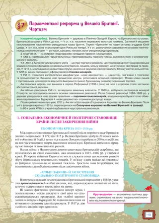 49
1. СОЦІАЛЬНО-ЕКОНОМІЧНЕ Й ПОЛІТИЧНЕ СТАНОВИЩЕ
КРАЇНИ ПІСЛЯ ЗАКІНЧЕННЯ ВІЙНИ
ЕКОНОМІЧНА КРИЗА 1815–1816 рр.
Міжнародне становище британської імперії після перемоги над Францією
значно зміцнилося. З 1793 по 1815 р. Велика Британія здобула 20 нових коло-
ній в Америці й Індії, і тепер під владою Лондона перебували 200 млн осіб, що
на той час становило чверть населення земної кулі. Британці витіснили фран-
цузькі товари із заокеанських ринків.
Однак війна з Наполеоном дорого коштувала британській скарбниці, що
позначилось на стані економіки, яка опинилася в 1815–1816 рр. у глибокій
кризі. Розорена війнами Європа не могла служити поки що великим ринком
збуту британських текстильних товарів. У зв’язку з цим майже всі текстиль-
ні фабрики працювали не повний тиждень. Зростали лави безробітних, що
поповнились демобілізованими після закінчення війни.
«ХЛІБНІ ЗАКОНИ» Й ЗАГОСТРЕННЯ
СОЦІАЛЬНО-ПОЛІТИЧНОГО СТАНОВИЩА
В інтересах великих землевласників британський парламент у 1815 р. ухва-
лив протекціоністські «хлібні закони», які, впроваджуючи значні ввізні мита,
штучно підтримували високі ціни на зерно.
Ці закони фактично припинили імпорт зерна, і
землевласники могли диктувати свої ціни на сіль-
ськогосподарську продукцію. Але «хлібні закони»
зачіпали інтереси буржуазії, бо підвищилися ціни на
вітчизняну сировину для підприємств. У 1817 р. дію
«хлібних законів» призупинили.
Історичні подробиці. Велика Британія — держава в Північно-Західній Європі, на Британських островах.
Британські острови у VIII ст. до н.е. — V ст. н.е. населяли переважно кельтські племена. За ними й місцевим
кельтизованим населенням утвердилася назва бритти. Термін «Британія» як назву острова згадував Юлій
Цезар. У І ст. н.е. вона стала провінцією Римської імперії. У V ст. розпочалося завоювання островів північно-
німецькими племенами — англами, саксами, піктами; вони утворили ряд королівств.
З кінця VIII ст. — на острови неодноразово нападали нормани (скандинави).
У 1066 р. нормандський герцог Вільгельм, переправившись через Ла-Манш, захопив Англію й був проголо-
шений її королем.
У X–XI ст. в Англії почали виникати міста — центри торгівлі й ремесла. Централізована політика королівської
влади в інтересах феодалів не вдовольняла баронів, лицарів, міську верхівку, що втрачали свої права та приві-
леї. У 1215 р. ці опозиційно налаштовані групи населення змусили короля схвалити Велику хартію вольностей.
У 1265 р. виник парламент, сформувалася станова монархія.
У XVI ст. з’явилися капіталістичні мануфактури, «нове дворянство» — «джентрі», пов’язане з торгівлею
та промисловістю. Виникли нові промислові центри, розпочався аграрний переворот. Поява нових ринків
і торговельних шляхів (після відкриття Америки) сприяло бурхливому розвитку зовнішньої торгівлі.
Англіканська церква, що виникла в період Реформації (1530-і роки) на чолі з королем стала частиною
абсолютистської держави.
Англійська революція XVII ст. затвердила земельну власність. У 1660 р. відбулася реставрація монархії
Стюартів, які погодились визнати основні завоювання революції. Після Славної революції 1688–1689 рр. у
державі утвердилася нова форма правління — парламентська монархія, влада монарха була істотно обме-
жена парламентом. Буржуазія й «нове дворянство» отримали доступ до влади.
Після прийняття Акта про унію 1707 р. Англія та Шотландія об’єдналися в Королівство Велика Британія. Після
унії з Ірландією країна з 1801 р. перетворилася на Сполучене королівство Великої Британії та Ірландії.
Із 60-х років XVIII ст. у країні відбувалася індустріальна революція.
Протекціонізм — економічна політика дер-
жави, спрямована на захист національної еконо-
міки від іноземної конкуренції.
 