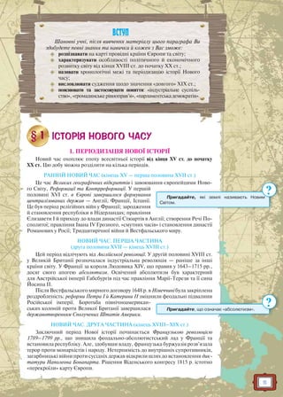 5
1. ПЕРІОДИЗАЦІЯ НОВОЇ ІСТОРІЇ
Новий час охоплює епоху всесвітньої історії від кінця XV ст. до початку
ХХ ст. Цю добу можна розділити на кілька періодів.
РАННІЙ НОВИЙ ЧАС (кінець XV — перша половина XVII ст.)
Це час Великих географічних відкриттів і завоювання європейцями Ново-
го Світу, Реформації та Контрреформації. У першій
половині XVI ст. в Європі завершилося формування
централізованих держав — Англії, Франції, Іспанії.
Це був період релігійних війн у Франції; зародження
й становлення республіки в Нідерландах; правління
Єлизавети I й приходу до влади династії Стюартів в Англії; створення Речі По-
сполитої; правління Івана IV Грозного, «смутних часів» і становлення династії
Романових у Росії; Тридцятирічної війни й Вестфальського миру.
НОВИЙ ЧАС. ПЕРША ЧАСТИНА
(друга половина XVII — кінець XVIII ст.)
Цей період відлічують від Англійської революції. У другій половині XVIII ст.
у Великій Британії розпочалася індустріальна революція — раніше за інші
країни світу. У Франції за короля Людовика XIV, що правив у 1643–1715 рр.,
досяг свого апогею абсолютизм. Освічений абсолютизм був характерний
для Австрійської імперії Габсбургів під час правління Марії-Терези та її сина
Йосипа II.
Після Вестфальського мирного договору 1648 р. в Німеччині була закріплена
роздробленість: реформи Петра I й Катерини II зміцнили феодальні підвалини
Російської імперії. Боротьба північноамерикан-
ських колоній проти Великої Британії завершилася
державотворенням Сполучених Штатів Америки.
НОВИЙ ЧАС. ДРУГА ЧАСТИНА (кінець XVIII–XIX ст.)
Заключний період Нової історії починається Французькою революцією
1789–1799 рр., що знищила феодально-абсолютистський лад у Франції та
встановила республіку. Але, здобувши владу, французька буржуазія розв’язала
терор проти монархістів і народу. Нетерпимість до внутрішніх супротивників,
загарбницькі війни проти сусідніх держав відкрили шлях до встановлення дик-
татури Наполеона Бонапарта. Рішення Віденського конгресу 1815 р. істотно
«перекроїли» карту Європи.
ВСТУП
Шановні учні, після вивчення матеріалу цього параграфа Ви
здобудете певні знання та навички й кожен з Вас зможе:
 розпізнавати на карті провідні країни Європи та світу;
 характеризувати особливості політичного й економічного
розвитку світу від кінця ХVІІІ ст. до початку ХХ ст.;
 називати хронологічні межі та періодизацію історії Нового
часу;
 висловлювати судження щодо значення «довгого» ХІХ ст.;
 пояснювати та застосовувати поняття: «індустріальне суспіль-
ство»,«громадянськерівноправ’я»,«парламентськадемократія».
Пригадайте, які землі називають Новим
Світом.
им
?
Пригадайте, що означає «абсолютизм».
?
 
