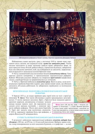 51
Побоюючись нових виступів, уряд у листопаді 1819 р. провів через пар-
ламент шість законів, які одержали назву «акти для затикання рота». Члени
міських магістратів за цими законами здобули право забороняти збори, на
яких присутні понад 50 осіб; робити обшук у приватних будинках; забороняти
будь-яке військове навчання; осіб, що підбурювали до заколотів, заарештову-
вати й висилати в заокеанські колонії Британії тощо.
У 1821 р. економічний спад поступився місцем економічному підйому. Уряд
прагнув досягти компромісу із прихильниками парламентської реформи.
Кабінет Міністрів скасував заборону на створення тред-юніонів (професійних
спілок), страйкарі більше не прирівнювалися до злочинців.
У 1825 р. у Британії вибухнула економічна криза. Цього ж року, коли акти-
візувалася страйкова боротьба в країні, уряд провів новий закон, що обмежив
діяльність об’єднань робітників: їм заборонили страйкувати за поліпшення
умов праці.
ВІГИ ПРИ ВЛАДІ. ПІДГОТОВКА ПЕРШОЇ ПАРЛАМЕНТСЬКОЇ
РЕФОРМИ
У березні 1831 р. до влади прийшов уряд партії вігів на чолі з прем’єр-
міністром Ч. Греєм. Тим часом обстановка в країні продовжувала загострю-
ватися. У містах громили магазини зброї; у Брістолі були підпалені аристо-
кратичні квартали, розгромлена в’язниця; зазнали
нападу палаци герцога знаті. До парламенту над-
силали сотні прохань (петицій), з вимогою про-
вести виборчу реформу. Після двох років боротьби
Ч. Грей зміг здолати опір політичних опонентів.
У 1832 р. парламент прийняв білль про реформу, а
король Вільгельм IV затвердив його.
СУТНІСТЬ ПЕРШОЇ ПАРЛАМЕНТСЬКОЇ РЕФОРМИ
У результаті здійснення парламентської реформи кількість виборців була
збільшена з 220 тис. до 670 тис. (з 14 млн осіб населення). Виборче право в міс-
тах тепер поширювалося на всіх власників будинків, а в графствах — на всіх
Білль (англ. bill, від лат. bulla — печатка, до-
кумент із печаткою) — у США, Великій Британії
й низці інших країн законопроект, внесений на
розгляд парламенту, а також назва низки законів
(наприклад, Білль про права).
Обговорення реформи в Палаті громад. Картина художника Джорджа ГейтераОб ф П і К Д Г й
 