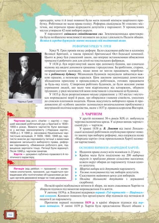 52
орендарів; хоча ті й інші повинні були мати певний мінімум щорічного при-
бутку. Робітники не мали права голосу. Реформа ліквідувала 56 «гнилих» міс-
течок, які втрачали право відряджати депутатів у парламент. У промислових
містах утворили 42 нові виборчі округи.
У парламенті змінилося співвідношення сил. Землевласницька аристокра-
тія була позбавлена можливості впливати на склад і діяльність Палати общин.
Велика й середня буржуазія значно посилили свій політичний вплив.
РЕФОРМИ УРЯДУ Ч. ГРЕЯ
Уряд Ч. Грея провів низку реформ. Було скасовано рабство в колоніях
Великої Британії, а також привілеї британської Ост-Індської компанії.
Цього ж року був ухвалений закон, що вперше встановлював обмеження
тривалості робочого дня для дітей на текстильних фабриках.
У 1834 р. був переглянутий закон про допомогу бідним, що означало
відмову від видачі допомоги грошима і продуктами. Безробітним, старим,
непрацездатним належало, якщо вони не могли працювати, перебува-
ти в робітному будинку. Мешканців будинків змушували займатися важ-
кою працею, а непокора каралася. Цим законом законодавці домоглися
збільшення припливу в промисловість робітників, готових працювати
за будь-яку плату. Створення робітних будинків, де були жахливі умови
утримання людей, що мало чим відрізнялися від каторжних, обурило
трудящих; у ряді місцевостей вони повставали і спалювали ці будинки.
У 1835 р. було реорганізовано міське управління: у 183 містах і містеч-
ках впроваджені мерії й ради, що обиралися главами сімейств, унесених
до списків платників податків. Однак відсутність виборчого права й про-
довження дії «хлібних законів» залишалися визначальними проблемами у
внутрішній політиці королівства, яким з 1837 р. правила королева Вікторія.
3. ЧАРТИЗМ
У другій половині 30-х років XIX ст. вибухнула
чергова економічна криза. У ці роки виник чартист-
ський рух — чартизм.
У травні 1838 р. В. Ловетт від імені Лондон-
ської асоціації робітників опублікував проект ново-
го закону про виборчу реформу, яка одержала назву
«Народна хартія» (тож прихильників Хартії назива-
ли чартистами).
ОСНОВНІ ВИМОГИ «НАРОДНОЇ ХАРТІЇ»
 Надання права голосу всім чоловікам із 21 року.
 Країна мала бути поділеною на 200 виборчих
округів із приблизно рівною кількістю населення;
кожен округ обирав до парламенту тільки одно-
го депутата.
 Щорічні вибори всіх депутатів парламенту.
 Таємне голосування під час виборів депутатів.
 Скасування майнового цензу для виборців.
 Оплата діяльності депутатів з державної
скарбниці.
По всій країні відбувалися мітинги й збори, на яких схвалювали Хартію та
збирали підписи під вимогою впровадження її в життя.
У лютому 1839 р. в Лондоні відкрився перший з’їзд чартистів — Національ-
ний конвент. Конвент повинен був організувати збір підписів під петицією й
подати її до парламенту.
Протягом першої половини 1839 р. в країні збирали підписи під пер-
шою петицією. У липні 1839 р. Хартія була представлена Палаті общин з
Чарльз ГрейЧ Г й
Чартизм (від англ. сharter — хартія) — пер-
ший масовий робітничий рух у Британії в 1830–
1850-х роках. Вимоги чартистів були викладе-
ні у вигляді законопроекту («Народна хартія»,
1838 р.). У 1840 р. заснована Національна чар-
тистська асоціація. У 1839, 1842, 1848 рр. чар-
тисти внесли до парламенту петиції з вимогами
введення загального виборчого права, рефор-
ми парламенту, обмеження робочого дня, під-
вищення зарплати тощо. Петиції були відкинуті.
Після 1848 р. чартизм занепав.
Хартія — документ публічно-правового й по-
літичного характеру.
Петиція (від petition — прохання) — колек-
тивне клопотання, прохання, що подається гро-
мадянами або політичними об’єднаннями до ви-
щих органів державної влади чи главі держави.
 