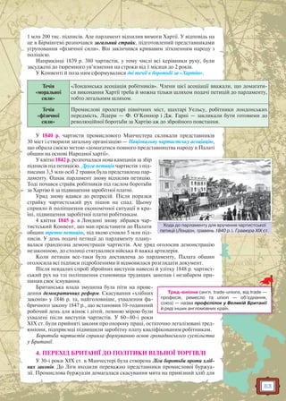 53
1 млн 200 тис. підписів. Але парламент відхилив вимоги Хартії. У відповідь на
це в Бірмінгемі розпочався загальний страйк, підготовлений представниками
угруповання «фізичної сили». Він закінчився кривавим зіткненням народу з
поліцією.
Наприкінці 1839 р. 380 чартистів, у тому числі всі керівники руху, були
засуджені до тюремного ув’язнення на строки від 1 місяця до 2 років.
У Конвенті й поза ним сформувалися дві течії в боротьбі за «Хартію».
Течія
«моральної
сили»
«Лондонська асоціація робітників». Члени цієї асоціації вважали, що домагати-
ся виконання Хартії треба й можна тільки шляхом подачі петицій до парламенту,
тобто легальним шляхом.
Течія
«фізичної
сили»
Промислові пролетарі північних міст, шахтарі Уельсу, робітники лондонських
передмість. Лідери — Ф. О’Коннор і Дж. Гарні — закликали бути готовими до
революційної боротьби за Хартію аж до збройного повстання.
У 1840 р. чартисти промислового Манчестера скликали представників
30 міст і створили загальну організацію — Національну чартистську асоціацію,
що обрала своєю метою «домагатися повного представництва народу в Палаті
общин на основі Народної хартії».
У квітні 1842 р. розпочалася нова кампанія за збір
підписів під петицією. Друга петиція чартистів з під-
писами 3,5 млн осіб 2 травня була представлена пар-
ламенту. Однак парламент знову відхилив петицію.
Тоді почався страйк робітників під гаслом боротьби
за Хартію й за підвищення заробітної платні.
Уряд знову вдався до репресій. Після поразки
страйку чартистський рух пішов на спад. Цьому
сприяло й поліпшення економічної ситуації в кра-
їні, підвищення заробітної платні робітникам.
4 квітня 1845 р. в Лондоні знову зібрався чар-
тистський Конвент, що мав представити до Палати
общин третю петицію, під якою стояло 5 млн під-
писів. У день подачі петиції до парламенту плану-
валася грандіозна демонстрація чартистів. Але уряд оголосив демонстрацію
незаконною, до столиці стягувалися війська й важка артилерія.
Коли петиція все-таки була доставлена до парламенту, Палата общин
оголосила всі підписи підробленими й відмовилася розглядати документ.
Після невдалих спроб збройних виступів навесні й улітку 1848 р. чартист-
ський рух на тлі поліпшення становища трудящих занепав і незабаром при-
пинив своє існування.
Британська влада змушена була піти на прове-
дення демократичних реформ. Скасування «хлібних
законів» у 1846 р. та, найголовніше, ухвалення фа-
бричного закону 1847 р., що встановив 10-годинний
робочий день для жінок і дітей, певною мірою були
ухвалені після виступів чартистів. У 60–80-і роки
XIX ст. були прийняті закони про охорону праці, остаточно легалізовані тред-
юніони, підприємці підвищили заробітну плату кваліфікованим робітникам.
Боротьба чартистів сприяла формуванню основ громадянського суспільства
у Британії.
4. ПЕРЕХІД БРИТАНІЇ ДО ПОЛІТИКИ ВІЛЬНОЇ ТОРГІВЛІ
У 30-і роки XIX ст. в Манчестері була створена Ліга боротьби проти хліб-
них законів. До Ліги входили переважно представники промислової буржуа-
зії. Промислова буржуазія домагалася скасування мита на привізний хліб для
Хода до парламенту для вручення чартистської
петиції (Лондон, травень 1840 р.). Гравюра XIX ст.
Хода до паарламенту для вручення чартистської
Тред-юніони (англ. trade-unions, від trade —
професія, ремесло та union — об’єднання,
союз) — назва профспілок у Великій Британії
й ряді інших англомовних країн.
 