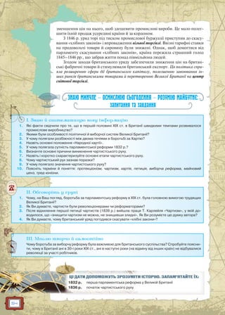 54
зменшення цін на нього, щоб здешевити промислові вироби. Це мало полег-
шити їхній продаж усередині країни й за кордоном.
З 1846 р. уряд торі під тиском промислової буржуазії приступив до скасу-
вання «хлібних законів» і впровадження вільної торгівлі. Ввізні тарифні ставки
на продовольчі товари й сировину були знижені. Однак, щоб домогтися від
парламенту скасування «хлібних законів», країна пережила страшний голод
1845–1846 рр., що забрав життя понад півмільйона людей.
Згодом заходи британського уряду забезпечили зниження цін на британ-
ські фабричні товари й стимулювали британський експорт. Ця політика спри-
яла розширенню сфери дії британського капіталу, полегшенню завоювання ін-
ших ринків британськими товарами й перетворенню Великої Британії на центр
світової торгівлі.
ЗНАЮ МИНУЛЕ — ОСМИСЛЮЮ СЬОГОДЕННЯ — РОЗУМІЮ МАЙБУТНЄ:
запитання та завдання
I. Знаю й систематизую нову інформацію
1. Які факти свідчили про те, що в першій половині XIX ст. в Британії швидкими темпами розвивалося
промислове виробництво?
2. Якими були особливості політичної й виборчої систем Великої Британії?
3. У чому полягали розбіжності між двома течіями в боротьбі за Хартію?
4. Назвіть основні положення «Народної хартії».
5. У чому полягала сутність парламентської реформи 1832 р.?
6. Визначте основні причини виникнення чартистського руху.
7. Назвіть і коротко схарактеризуйте основні етапи чартистського руху.
8. Чому чартистський рух зазнав поразки?
9. У чому полягало значення чартистського руху?
10. Поясніть терміни й поняття: протекціонізм, чартизм, хартія, петиція, виборча реформа, майновий
ценз, тред-юніони.
I
II. Обговоріть у групі
1. Чому, на Ваш погляд, боротьба за парламентську реформу в XIX ст. була головною вимогою трудящих
Великої Британії?
2. Як Ви думаєте, чартисти були революціонерами чи реформаторами?
3. Після відхилення першої петиції чартистів (1839 р.) вийшла праця Т. Карлейля «Чартизм», у якій до-
водилося, що «знищити чартизм не можна, не знищивши злидні». Як Ви розумієте цю думку автора?
4. Як Ви думаєте, чому британський уряд погодився скасувати «хлібні закони»?
III. Мислю творчо й самостійно
Чому боротьба за виборчу реформу була важливою для британського суспільства? Спробуйте поясни-
ти, чому в Британії ані в 30-і роки XIX ст., ані в наступні роки (на відміну від інших країн) не відбувалися
революції за участі робітників.
И ІСТОРІЮ. ЗАПАМ’ЯТАЙТЕ ЇХ:ЦІЦІ ДДАТАТИИ ДОПООМОМОЖУЖ ТЬТЬ ЗЗРОРОЗУЗУМІМІТТ
1832 р. ма у Великій Британіїперша парламентська реформ
1836 р. початок чартистст ького руху
 