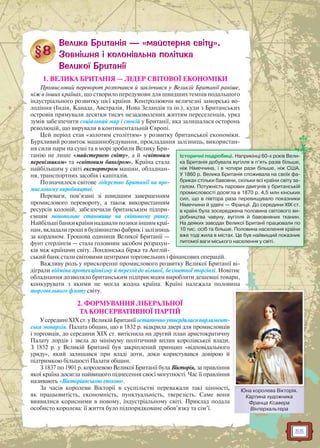 55
1. ВЕЛИКА БРИТАНІЯ — ЛІДЕР СВІТОВОЇ ЕКОНОМІКИ
Промисловий переворот розпочався й закінчився у Великій Британії раніше,
ніж в інших країнах, що створило передумови для швидших темпів подальшого
індустріального розвитку цієї країни. Контролюючи величезні заморські во-
лодіння (Індія, Канада, Австралія, Нова Зеландія та ін.), куди з Британських
островів прямували десятки тисяч незадоволених життям переселенців, уряд
зумів забезпечити соціальний мир і спокій у Британії, яка залишалася осторонь
революцій, що вирували в континентальній Європі.
Цей період став «золотим століттям» у розвитку британської економіки.
Бурхливий розвиток машинобудування, прокладання залізниць, використан-
ня сили пари на суші та в морі зробили Велику Бри-
танію не лише «майстернею світу», а й «світовим
перевізником» та «світовим банкіром». Країна стала
найбільшим у світі експортером машин, обладнан-
ня, транспортних засобів і капіталів.
Позначилося світове лідерство Британії на про-
мисловому виробництві.
Переваги, пов’язані зі швидшим завершенням
промислового перевороту, а також використанням
ресурсів колоній, забезпечили британським підпри-
ємцям монопольне становище на світовому ринку.
Найбільшібанкикраїнинадавалипозикиіншимкраї-
нам, вкладали гроші в будівництво фабрик і залізниць
за кордоном. Грошова одиниця Великої Британії —
фунт стерлінгів — стала головним засобом розрахун-
ків між країнами світу. Лондонська біржа та Англій-
ський банк стали світовими центрами торговельних і фінансових операцій.
Важливу роль у прискоренні промислового розвитку Великої Британії ві-
діграли відміна протекціонізму й перехід до вільної, безмитної торгівлі. Новітнє
обладнання дозволяло британським підприємцям виробляти дешевші товари,
конкурувати з якими не могла жодна країна. Країні належала половина
торговельного флоту світу.
2. ФОРМУВАННЯ ЛІБЕРАЛЬНОЇ
ТА КОНСЕРВАТИВНОЇ ПАРТІЙ
УсерединіXIXст.уВеликійБританіїостаточноутвердиласяпарламент-
ська монархія. Палата общин, що в 1832 р. відкрила двері для промисловців
і торговців, до середини XIX ст. витіснила на другий план аристократичну
Палату лордів і звела до мінімуму політичний вплив королівської влади.
З 1852 р. у Великій Британії був закріплений принцип «відповідального
уряду», який залишався при владі доти, доки користувався довірою й
підтримкою більшості Палати общин.
З 1837 по 1901 р. королевою Великої Британії була Вікторія, за правління
якої країна досягла найвищого піднесення своєї могутності. Час її правління
називають «Вікторіанською епохою».
За часів королеви Вікторії в суспільстві переважали такі цінності,
як працьовитість, економність, пунктуальність, тверезість. Саме вони
виявилися корисними в новому, індустріальному світі. Приклад подала
особисто королева: її життя було підпорядковане обов’язку та сім’ї.
Історичні подробиці. Наприкінці 60-х років Вели-
ка Британія добувала вугілля в п’ять разів більше,
ніж Німеччина, і в чотири рази більше, ніж США.
У 1860 р. Велика Британія споживала на своїх фа-
бриках стільки бавовни, скільки всі країни світу за-
галом. Потужність парових двигунів у британській
промисловості досягла в 1870 р. 4,5 млн кінських
сил, що в півтора раза перевищувало показники
Німеччини й удвічі — Франції. До середини XIX ст.
в країні була зосереджена половина світового ви-
робництва чавуну, вугілля й бавовняних тканин.
На деяких заводах Великої Британії працювали по
10 тис. осіб та більше. Половина населення країни
вже тоді жила в містах. Це був найвищий показник
питомої ваги міського населення у світі.
Юна королева Вікторія.
Картина художника
Франца Ксавера
Вінтерхальтера
Ю Ві і
 