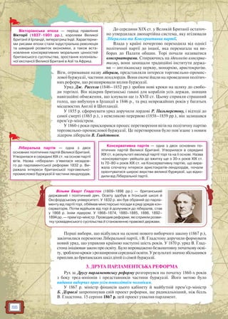 56
До середини XIX ст. у Великій Британії остаточ-
но утвердилася двопартійна система, яку втілювали
Ліберальна та Консервативна партії.
Влада у країні почергово переходила від однієї
політичної партії до іншої, яка перемагала на ви-
борах до Палати общин. Торі почали називатися
консерваторами. Спираючись на ідеологію консерва-
тизму, вони захищали традиційні інститути держа-
ви — англіканську церкву, монархію, аристократію.
Віги, отримавши назву ліберали, представляли інтереси торговельно-промис-
лової буржуазії, частини лендлордів. Вони охоче йшли на проведення політич-
них реформ, що розширювали вплив буржуазії.
Уряд Дж. Рассела (1846–1852 рр.) зробив нові кроки на шляху до свобо-
ди торгівлі. Він відкрив британські гавані для кораблів усіх держав, знищив
навігаційні обмеження, що існували ще із XVII ст. Цьому сприяли страшний
голод, що вибухнув в Ірландії в 1846 р., та ряд неврожайних років у багатьох
місцевостях Англії й Шотландії.
У 1855 р. сформувати уряд доручили лордові Р. Пальмерстону, і відтоді до
самої смерті (1865 р.), з невеликою перервою (1858–1859 рр.), він залишався
прем’єр-міністром.
У 1860-і роки прискорився процес перетворення вігів на політичну партію
торговельно-промислової буржуазії. Це перетворення було пов’язане з новим
лідером лібералів В. Гладстоном.
Перші вибори, що відбулися на основі нового виборчого закону (1867 р.),
закінчилися перемогою Ліберальної партії, і В. Гладстону доручили формувати
новий уряд, що управляв країною наступні шість років. У 1870 р. уряд В. Глад-
стона ініціював закон про освіту. Було впроваджено безкоштовну початкову осві-
ту,зробленокрокизрозширеннясередньоїосвіти.Урезультатізначнозбільшився
приплив до британських шкіл дітей із сімей буржуазії.
3. ДРУГА ПАРЛАМЕНТСЬКА РЕФОРМА
Рух за Другу парламентську реформу розгорнувся на початку 1860-х років
з боку тред-юніонів і представників частини буржуазії. Його метою було
надання виборчих прав усім повнолітнім чоловікам.
У 1867 р. міністр фінансів цього кабінету й майбутній прем’єр-міністр
Б. Дізраелі запропонував свій проект реформи, ще радикальніший, ніж білль
В. Гладстона. 15 серпня 1867 р. цей проект ухвалив парламент.
Вікторіанська епоха — період правління
Вікторії (1837–1901 рр.), королеви Великої
Британії й Ірландії, імператриці Індії. Характерни-
ми рисами епохи стали індустріальна революція
та швидкий розвиток економіки, а також вста-
новлення консервативних моральних цінностей
британського суспільства, зростання колоніаль-
ної експансії Великої Британії в Азії та Африці.
Консервативна партія — одна з двох основних по-
літичних партій Великої Британії. Утворилася в середині
XIX ст. в результаті еволюції партії торі та на її основі. Назва
«консерватори» увійшла до вжитку ще з 30-х років XIX ст.
Із 70–80-х років XIX ст. на Консервативну партію, що вира-
жала спочатку інтереси аристократів-лендлордів, почали
орієнтуватися широкі верстви великої буржуазії, що відхо-
дили від Ліберальної партії.
Ліберальна партія — одна з двох
основних політичних партій Великої Британії.
Утворилася в середині XIX ст. на основі партії
вігів. Назва «ліберали» з’явилася незадов-
го до парламентської реформи 1832 р. Ви-
ражала інтереси британської торговельно-
промислової буржуазії й частини лендлордів.
Вільям Еварт Гладстон (1809–1898 рр.) — британський
державний і політичний діяч. Освіту здобув в Ітонській школі й
Оксфордському університеті. У 1832 р. він був обраний до парла-
менту від партії торі, обіймав міністерські посади в ряді урядів кон-
серваторів. Потім відійшов від торі й долучився до лібералів, став
у 1868 р. їхнім лідером. У 1868–1874, 1880–1885, 1886, 1892–
1894 рр. — прем’єр-міністр. Проводив реформи, які сприяли розви-
тку громадянського суспільства й становленню правової держави.
 