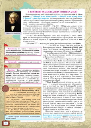 58
5. ЗОВНІШНЯ ТА КОЛОНІАЛЬНА ПОЛІТИКА АНГЛІЇ
Принципи британської зовнішньої політики сформулював лорд Г. Паль-
мерстон: «У Британії немає вічних ворогів, у Британії немає вічних друзів.
У Британії є лише вічні інтереси». Керівництво країни вважало, що британ-
ські політичні ідеали (прагнення до правової держави, конституційних свобод
тощо) є найкращими у світі, і намагалися нав’язати їх іншим країнам, у тому
числі — монархічним режимам Європи.
У результаті опіумних війн (1839–1842, 1856–1860 рр.), які велися з метою
посилення британського впливу в Китаї, Велика Британія отримала право
розширити торгівлю своїми товарами через китайські порти. З 1842 р. британ-
ською колонією став порт Гонконг. Він швидко перетворився у великий торго-
вельний і фінансовий центр.
У 50–60-і роки Велика Британія також вела загарбницькі війни в Ірані,
Бірмі, нав’язуючи урядам цих країн нерівноправні торгові угоди. Але спроба
британських військ вдертися до Афганістану й укріпити підступи до Індії
зазнала невдачі.
У 60-і роки XIX ст. колоніальні війни Британії поширилися й на Африку.
У 1854–1856 рр. Велика Британія спільно із
Францією взяла участь у Кримській (Східній) війні
проти Росії. Згодом, уже протидіючи Франції, бри-
танська влада підтримала ліберальні сили в Італії.
У роки Громадянської війни в США уряд рішуче
став на бік рабовласницьких штатів, які постачали
до Великої Британії бавовну.
Найважливішою часткою британської колоні-
альної імперії була Індія, населення якої на серед-
ину XIX ст. налічувало майже 300 млн осіб. У 1857 р.
в Індії спалахнуло масштабне визвольне повстання
сипаїв (так називали індійських солдатів у британ-
ських колоніальних військах), яке жорстоко при-
душили колонізатори. Однак після цього повстання
впливова британська Ост-Індська торговельна ком-
панія, яка управляла Індією, була ліквідована. Уся
повнота влади в Індії перейшла до британського
уряду. У 1876 р. королева Вікторія була проголоше-
на імператрицею Індії.
У Новій Зеландії чисельність місцевих жителів —
маорі — у результаті винищувальних війн скороти-
лася за короткий час утричі. В Австралії й на ост-
рові Тасманія колонізатори систематично витісняли
корінне населення в посушливі райони і прирікали
його на вимирання. Звільнені землі заселяли пере-
селенці з Великої Британії, і незабаром у Канаді,
Австралії й Новій Зеландії почало переважати «біле»
населення. Переселенці освоювали нові терито-
рії, були купцями британських фабричних товарів.
З іншого боку, колоніальні володіння служили для
Великої Британії джерелами сировини та продо-
вольства. Над величезними просторами британ-
ської колоніальної імперії, як любили говорити в
Лондоні, «ніколи не заходило сонце».
Жорстоко пригнічуючи опір у колоніях, де
основну масу населення становили корінні жителі,
британський уряд ішов на поступки там, де зростав
вплив «білого» населення. У 1840 р. британський уряд
ухвалив закон, який проголошував об’єднання двох
Колонія (від лат. colonia — поселення) —
країна або територія, що перебуває під вла-
дою іноземної держави (метрополії), позбав-
лена політичної та економічної самостійності.
Метрополія — держава, що володіє колонією.
Домініон — фактично незалежна держава
у складі Британської імперії, що визнавала
головою держави британського короля (ко-
ролеву), представленого в домініоні генерал-
губернатором, якого призначав британський
монарх. Перші домініони — Канада (1867 р.),
Австралійський Союз (1901 р.), Нова Зеландія
(1907 р.), Південно-Африканський Союз (1910 р.).
Свідчать документи. Витяг з Акта
про Британську Північну Америку 1867 р.
… 9. Сьогоденням оголошується, що
виконавча влада і верховенство в Канаді і
над Канадою продовжують існувати в особі Коро-
леви і належати Королеві.
11. На допомогу і для надання порад при
управлінні Канадою засновується Рада, що на-
зивається Таємною Радою Королеви для Канади;
і особи, що є членами цієї Ради, час від часу при-
значатимуться і скликатимуться генерал-губер-
натором і будуть приводитись до присяги.
17. Для Канади засновується єдиний парла-
мент, до складу якого входять Королева, Верхня
Палата, що називається Сенатом і Палатою Общин.
? Назвіть органи законодавчої та виконавчої
влади Канади.
Генрі ПальмерстонГе рі Па ерс о
 