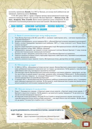 59
колоній у провінцію Канада. А в 1867 р. Канада, до складу якої увійшли ще дві
провінції, отримала статус домініону.
У 50–60-і роки ХIХ ст. право створити органи представницької влади (пар-
ламенти) отримали й інші «білі колонії» Великої Британії — Капська земля, На-
таль, Австралія, Нова Зеландія. Вони також отримали статус домініонів. Їх еко-
номічний і політичний розвиток був тісно пов’язаний з Великою Британією.
ЗНАЮ МИНУЛЕ — ОСМИСЛЮЮ СЬОГОДЕННЯ — РОЗУМІЮ МАЙБУТНЄ:
запитання та завдання
I. Знаю й систематизую нову інформацію
1. Чому Велику Британію в 50–60-і роки ХIX ст. називали «майстернею світу», «світовим перевізником»,
«світовим банкіром»?
2. Які факти підтверджують, що до середини XIX ст. у Великій Британії склалася парламентська монархія?
3. Назвіть основні передумови парламентської реформи 1867 р. У чому полягала її суть? Якими були її
основні наслідки?
4. Коротко схарактеризуйте основні риси й найважливіші події «Вікторіанської епохи» в 50–60-і роки XIX ст.
5. Які були причини голоду 1845–1849 рр. в Ірландії?
6. Сформулюйте принципи, що лежали в основі зовнішньої політики Великої Британії. У чому полягав
зв’язок між її внутрішньою і зовнішньою політикою?
7. Покажіть на карті, вміщеній у шкільному атласі, колонії Великої Британії та її домініони.
8. Поясніть значення основних понять параграфа підручника: майстерня світу, парламентська реформа,
колонія, метрополія, домініон.
9. Поясніть значення інших термінів і понять: Вікторіанська епоха, двопартійна система, домініон.
II. Обговоріть у групі
1. З 1850 по 1870 р., збільшивши уп’ятеро експорт машин, Велика Британія у відносинах з іншими краї-
нами добивалася взаємного скорочення мит на товари, що ввозилися. Як Ви думаєте, чому Британія
здійснювала саме таку торговельно-економічну політику?
2. Систему двох партій у Великій Британії сучасники називали «системою гойдалок»; характерно, що пар-
тія, яка не була на даний момент при владі, називала себе «опозицією Її Величності». Як Ви розумієте
вислови «система гойдалок» та «опозиція Її Величності»? У чому, на Вашу думку, полягали позитивні
чинники двопартійної системи Великої Британії?
3. У середині XIX ст. Велика Британія була економічно найбільш розвиненою країною світу, її громадяни
мали найширші демократичні свободи. Як Ви думаєте, який взаємозв’язок існував між рівнем еконо-
мічного розвитку й політичними порядками Британії?
III. Мислю творчо й самостійно
1. Лорд Г. Пальмерстон говорив: «У Британії немає вічних ворогів, у Британії немає вічних друзів. У
Британії є лише вічні інтереси». Як Ви думаєте, що криється в цьому твердженні? Чи діє воно в су-
часній системі міжнародних відносин?
2. Англійський літературознавець і біограф Літтон Стрейчі в нападі іронічного відчаю проголосив: «Іс-
торія Вікторіанської епохи ніколи не буде написана, — ми надто багато про неї знаємо». Як Ви розумі-
єте цю думку? Чи може бути подібне у світі, в Україні?
ЦІ ДАТИ ДОПОМОЖУТЬ ЗРОЗУММІМІТИТИ ІІСТСТОРО ІЮЮ.. ЗАЗ ПАМ’ЯТАЙЙТЕ ЇХ:
1837–1901 рр. Вікторіанська епоха
1867 р. Друга парламенттська реформа уу ВеВ лил кій БрБрити анії
 