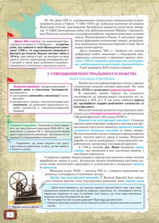 6
20–30-і роки XIX ст. ознаменувалися піднесенням національного й рево-
люційного рухів у Європі. У 1860–1870-і рр. відбулося політичне об’єднання
Німеччини й Італії, перетворення Австрійської імперії на дуалістичну монар-
хію. У США Громадянська війна між рабовласницьким Півднем і промисло-
вою Північчю закінчилася скасуванням рабства, масовим освоєнням західних
земель, Реконструкцією Півдня. У цей період завер-
шилося формування колоніальних імперій, активізува-
лася національно-визвольна боротьба в Індії, Китаї
та ряді інших країнах.
Друга половина XIX ст. пройшла під знаком
модернізації (тобто оновлення) і ствердження інду-
стріального суспільства в провідних країнах світу.
Саме з ХІХ ст. поняття «індустріальне суспільство»
та «західноєвропейська цивілізація» стали подібними.
Учені називають ХІХ століття «довгим».
2. УТВЕРДЖЕННЯ ІНДУСТРІАЛЬНОГО СУСПІЛЬСТВА
ІНДУСТРІАЛЬНА РЕВОЛЮЦІЯ
Новий час став найважливішим етапом у процесі
становлення сучасної світової цивілізації. На зламі
XVII–XVIII ст. розпочався аграрний переворот.
В економіці тривав перехід від сільського
господарства до промисловості (остаточно він за-
вершився в ХІХ ст.). У цю епоху відбувся перехід
від традиційного аграрно-ремісничого суспільства до
індустріального.
Могутній поштовх розвитку індустріальної циві-
лізації дала індустріальна революція, що розпочалася
у Великій Британії із 60-х років XVIII ст.
Перший етап індустріальної революції. Спочатку
промисловий переворот відбувся в текстильній про-
мисловості в результаті винаходу прядильної машини,
механічного ткацького верстата та інших машин.
Це дало можливість різко підвищити продуктивність
праці, знизити вартість пряжі й тканин. Ремісничі
вироби не могли конкурувати з індустріальним ви-
робництвом, і ремісники тисячами розорялися.
У 1784 р. механік Дж. Ватт винайшов парову
машину, що приводила в дію текстильну машину з
постійною швидкістю.
Створення парових машин відкрило простір для освоєння нових методів
виробництва чавуну й сталі, збільшення обсягів видобування кам’яного ву-
гілля, появі залізничного транспорту й судноплавства (з винаходом паровоза
й пароплава).
Винаходи кінця XVIII — початку XIX ст. створили передумови для
розвитку телеграфного й поштового зв’язку.
Другий етап індустріальної революції. У Великій Британії було покла-
дено початок другому етапу індустріальної революції, коли машини стали
Парова машина ВаттаПарова машина Ваатта
? Деякі вчені вважають, що винахід парової машини Ватта мав таке саме
вирішальне значення для розвитку людської цивілізації, як і винайдення вогню
первісною людиною та луку зі стрілами; інші кажуть, що сила пари наповнила
людське суспільство енергією до змін.
 Чи погоджуєтесь Ви із цими думками? Відповідь аргументуйте.
 Наведіть приклади використання принципу роботи парової машини в сучасній
техніці.
п
м
м
Історичні подробиці. Європейські вчені вважа-
ють, що індустріальна революція XVIII–XIX ст. за-
вершилась у середині ХХ ст. Відтоді розпочалася
друга індустріальна революція, заснована на ко-
мунікації та інформаційних технологіях.
м
мунікаціїї та інформмаційних техннологіях.
? Подумайте, що може свідчити про другу
індустріальну революцію в місці, де Ви живете;
в Україні в цілому.
л
Аграрний переворот (аграрна революція) —
докорінні зміни в сільському господарстві,
що полягали в:
 застосуванні землеобігу, механізації польо-
вих робіт;
 використанні кращих сільськогосподарських
технологій, що дозволяло задовольнити по-
треби суспільства в сільськогосподарській
продукції.
«Довге ХІХ століття» (за визначенням бри-
танського історика Е. Гобсбаума) — історична
доба, що тривала із часів Французької рево-
люції 1789 р. та індустріальної революції в
Британії до початку Першої світової війни в
1914 р. Цей період історії, що виходить за межі
одного століття, характеризує домінування у сві-
ті імперій, а також певні особливості соціально-
економічного, політичного, культурного життя.
 