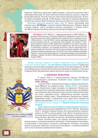 62
барикади. Робітники, ремісники, дрібні крамарі, студентство вступили в бій з
урядовими військами. 28 липня повстанці зайняли арсенал, ратушу, собор Па-
ризької Богоматері. 29 липня повсталі з боєм взяли королівський палац. 30 лип-
ня король відправив уряд Ж. де Поліньяка у відставку й скасував ордонанси,
але було вже запізно. Карл Х підписав зречення від престолу й утік до Британії.
Революція перемогла протягом трьох днів. 31 липня тимчасовий уряд
передав владу Луї-Філіппу з династії герцогів Орлеанських. Ліберали бачили
в ньому людину, здатну втілювати політику компромісу. 9 серпня 1830 р.
Луї-Філіпп Орлеанський був проголошений королем французів.
Липнева революція призвела до краху політичного курсу ультрароялістів
і повалення монархії Бурбонів. До влади прийшла ліберальна опозиція. У країні була
відновлена конституційна монархія, орієнтована на інтереси буржуазії. Луї-Фі-
ліппа Орлеанського змушені були визнати всі європейські держави, у тому числі
й царська Росія. Ця революція завдала відчутного удару по Священному союзу.
3. ЛИПНЕВА МОНАРХІЯ
У серпні 1830 р. із проголошенням королем Луї-Філіппа
Орлеанського розпочався 18-річний період Липневої монархії
(1830–1848 рр.).
7 серпня 1830 р. Законодавчий корпус ухвалив нову Консти-
туцію Франції, що одержала назву «Хартія 1830 р.». Скасовува-
лося «божественне право монархів» на правління. Новою кон-
ституцією був знижений майновий і віковий цензи для виборців,
що дозволило удвічі збільшити їхню кількість. Католицизм утра-
тив статус державної релігії. Заборонялася цензура, проголо-
шувалася свобода друку. Відновлювалася Національна гвардія.
Державний апарат і командний склад армії були очищені від
крайніх реакціонерів. Влада остаточно перейшла з рук феодальної
аристократії до рук буржуазії. У Франції утвердилася буржуазна
монархія.
У роки Липневої монархії набирала обертів індустріальна револю-
ція. Обсяг промислового виробництва в 1815–1847 рр. збільшився
на 60 %. Кількість парових машин, що застосовувалися в промис-
ловості, до 1847 р. досягла майже 5 тис. Попит на машини дав по-
штовх розвитку металургії й машинобудування. Інтенсивно буду-
вали залізниці. Зростали текстильна, металургійна промисловість.
Однак політика уряду, що сприяла великим фінансистам і
промисловцям, гальмувала розвиток економіки. Сповільнювало індустріаль-
ну революцію й відставання сільського господарства. Більшість населення
країни залишалася зайнятою в сільському господарстві, а дешевизна робочої
сили селян гальмувала впровадження машин.
Луї-Філіпп (1773–1850 рр.) — французький король у 1830–1848 рр., з
молодшої Орлеанської гілки династії Бурбонів. Зведений на престол після
Липневої революції 1830 р. Девізом його правління було знамените гасло:
«Збагачуйтеся!». Сам Луї-Філіпп цілком відповідав ідеалу короля буржуазії:
він був чудовий сім’янин, що зразково влаштовував свої особисті й осо-
бливо майнові справи; на війні відрізнявся хоробрістю, але війни не любив.
Йому дорікали скнарістю, хоча він жив на широку ногу. Він значно збільшив
ту величезну спадщину, що одержав від батька. Король відрізнявся без-
умовно особистою чесністю, але в його уряді панувала корупція. Прагнучи
продемонструвати демократизм, Луї-Філіпп часто прогулювався вулицями
Парижа, тиснув руки своїм підданим, як звичайний буржуа, розкланювався
праворуч і ліворуч. Луї-Філіпп Орлеанський був повалений Лютневою рево-
люцією 1848 р.
Зображення Хартії 1830 р. на гербі
Липневої монархії
 
