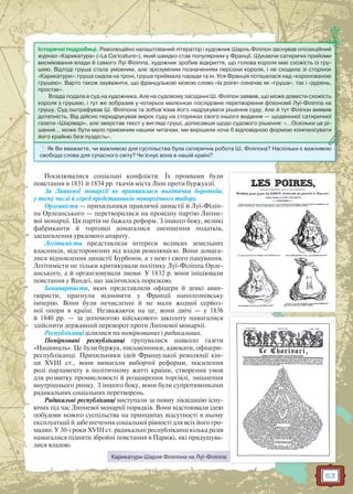 63
Посилювалися соціальні конфлікти. Їх проявами були
повстання в 1831 й 1834 рр. ткачів міста Ліон проти буржуазії.
За Липневої монархії не припинялася політична боротьба,
у тому числі й серед представників монархічного табору.
Орлеаністи — прихильники правлячої династії й Луї-Філіп-
па Орлеанського — перетворилися на провідну партію Липне-
вої монархії. Ця партія не бажала реформ. З іншого боку, великі
фабриканти й торговці домагалися зменшення податків,
здешевлення урядового апарату.
Легітимісти представляли інтереси великих земельних
власників, відсторонених від влади революцією. Вони домага-
лися відновлення династії Бурбонів, а з нею і свого панування.
Легітимісти не тільки критикували політику Луї-Філіппа Орле-
анського, а й організовували змови. У 1832 р. вони ініціювали
повстання у Вандеї, що закінчилось поразкою.
Бонапартисти, яких представляли офіцери й деякі аван-
тюристи, прагнули відновити у Франції наполеонівську
імперію. Вони були нечисленні й не мали жодної серйоз-
ної опори в країні. Незважаючи на це, вони двічі — у 1836
й 1840 рр. — за допомогою військового заколоту намагалися
здійснити державний переворот проти Липневої монархії.
Республіканці ділилися на поміркованих і радикальних.
Помірковані республіканці групувалися навколо газети
«Національ». Це були буржуа, письменники, адвокати, офіцери-
республіканці. Прихильники ідей Французької революції кін-
ця XVIII ст., вони вимагали виборчої реформи, посилення
ролі парламенту в політичному житті країни, створення умов
для розвитку промисловості й розширення торгівлі, зміцнення
внутрішнього ринку. З іншого боку, вони були супротивниками
радикальних соціальних перетворень.
Радикальні республіканці виступали за повну ліквідацію існу-
ючих під час Липневої монархії порядків. Вони відстоювали ідею
побудови нового суспільства на принципах відсутності в ньому
експлуатації й забезпечення соціальної рівності для всіх його гро-
мадян. У 30-і роки XVIII ст. радикальні республіканці кілька разів
намагалися підняти збройні повстання в Парижі, які придушува-
лися владою.
? Як Ви вважаєте, чи важливою для суспільства була сатирична робота Ш. Філіпона? Наскільки є важливою
свобода слова для сучасного світу? Чи існує вона в нашій країні?
Історичні подробиці. Революційно налаштований літератор і художник Шарль Філіпон заснував опозиційний
журнал «Карикатура» («Lа Сагiсаturе»), який швидко став популярним у Франції. Шукаючи сатиричні прийоми
висміювання влади й самого Луї Філіппа, художник зробив відкриття, що голова короля має схожість із гру-
шею. Відтоді груша стала умовним, але зрозумілим позначенням персони короля, і не сходила зі сторінок
«Карикатури»: груша сиділа на троні, груша приймала паради та ін. Уся Франція потішалася над «коронованою
грушею». Варто також зауважити, що французькою мовою слово «la poire» означає як «груша», так і «дурень,
простак».
Влада подала в суд на художника. Але на судовому засіданні Ш. Філіпон заявив, що може довести схожість
короля з грушею, і тут же зобразив у чотирьох малюнках послідовне перетворення фізіономії Луї-Філіппа на
грушу. Суд оштрафував Ш. Філіпона та зобов’язав його надрукувати рішення суду. Але й тут Філіпон виявив
дотепність. Від дійсно передрукував вирок суду на сторінках свого іншого видання — щоденнної сатиричної
газети «Шаріварі», але зверстав текст у вигляді груші, дописавши щодо судового рішення: «…Оскільки це рі-
шення… може бути мало приємним нашим читачам, ми вирішили хоча б відповідною формою компенсувати
його крайню безглуздість».
Карикатури Шарля Філіпона на Луї-Філіппа
 
