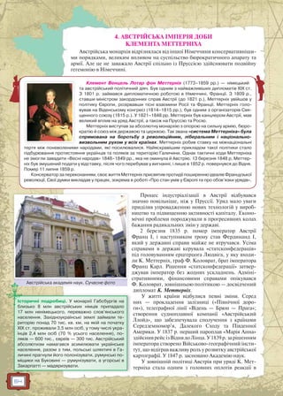 64
4. АВСТРІЙСЬКА ІМПЕРІЯ ДОБИ
КЛЕМЕНТА МЕТТЕРНІХА
Австрійська монархія відрізнялася від іншої Німеччини консервативніши-
ми порядками, великим впливом на суспільство бюрократичного апарату та
армії. Але це не заважало Австрії спільно із Пруссією здійснювати подвійну
гегемонію в Німеччині.
Процес індустріалізації в Австрії відбувався
значно повільніше, ніж у Пруссії. Уряд мало уваги
приділяв упровадженню нових технологій у вироб-
ництво та підвищенню активності капіталу. Еконо-
мічні проблеми породжували в прогресивних колах
бажання радикальних змін у державі.
2 березня 1835 р. помер імператор Австрії
Франц I, і наступником трону став Фердинанд I,
який у державні справи майже не втручався. Усіма
справами в державі керувала «статсконфедерація»
під головуванням ерцгерцога Людвіга, у яку входи-
ли К. Меттерніх, граф Ф. Коловрат, брат імператора
Франц Карл. Рішення «статсконфедерації» затвер-
джував імператор без жодних ускладнень. Адміні-
стративними, фінансовими справами опікувався
Ф. Коловрат, зовнішньою політикою — досвідчений
дипломат К. Меттерніх.
У житті країни відбулися певні зміни. Серед
них — прокладення залізниці («Північної доро-
ги»), телеграфної лінії «Відень — Брюн — Прага»;
створення судноплавної компанії «Австрійський
Ллойд», що забезпечувала сполучення з країнами
Середземномор’я, Далекого Сходу та Південної
Америки. У 1837 р. перший пароплав «Марія Анна»
здійснив рейс із Відня до Лінца. У 1839 р. за рішенням
імператора створено Військово-географічний інсти-
тут, що відіграв важливу роль у розвитку австрійської
картографії. У 1847 р. засновано Академію наук.
У зовнішній політиці Австрія при уряді К. Мет-
терніха стала одним з головних оплотів реакції в
Клемент Венцель Лотар фон Меттерніх (1773–1859 рр.) — німецький
та австрійський політичний діяч. Був одним з найважливіших дипломатів ХІХ ст.
З 1801 р. займався дипломатичною роботою в Німеччині, Франції. З 1809 р.,
ставши міністром закордонних справ Австрії (до 1821 р.), Меттерніх увійшов у
політику Європи, розірвавши тісні взаємини Росії та Франції. Меттерніх голо-
вував на Віденському конгресі (1814–1815 рр.), був одним з організаторів Свя-
щенного союзу (1815 р.). У 1821–1848 рр. Меттерніх був канцлером Австрії, мав
великий вплив на уряд Австрії, а також на Пруссію та Росію.
Меттерніх виступав за абсолютну монархію з опорою на сильну армію, бюро-
кратію й союз між державою та церквою. Так звана «система Меттерніха» була
спрямована на боротьбу з революційним, ліберальним і національно-
визвольним рухом у всіх країнах. Меттерніх робив ставку на міжнаціональні
тертя між поневоленими народами, які посилювалися. Найяскравішим прикладом такої політики стало
підбурювання протистояння українців та поляків за територію Галичини. Однак тактичні ходи Меттерніха
не змогли завадити «Весні народів» 1848–1849 рр., яка не оминула й Австрію. 13 березня 1848 р. Меттер-
ніх був змушений подати у відставку, після чого перебував у вигнанні, і лише в 1852 р. повернувся до Відня.
Помер 11 липня 1859 р.
Консерватор за переконанням, своє життя Меттерніх присвятив протидії поширенню ідеалів Французької
революції. Свої думки викладав у працях, зокрема в роботі «Про стан умів у Європі та про обов’язки урядів».
Австрійська академія наук. Сучасне фотоА ій і С ф
Історичні подробиці. У монархії Габсбургів на
близько 8 млн австрійських німців припадало
17 млн ненімецького, переважно слов’янського
населення. Західноукраїнські землі займали те-
риторію понад 70 тис. кв. км, на якій на початку
XIX ст. проживали 3,5 млн осіб, у тому числі укра-
їнців 2,4 млн осіб (70 % усього населення), по-
ляків — 600 тис., євреїв — 300 тис. Австрійський
абсолютизм намагався асимілювати українське
населення, разом з тим, польські шляхтичі в Га-
личині прагнули його полонізувати, румунські по-
міщики на Буковині — румунізувати, а угорські в
Закарпатті — мадяризувати.
 