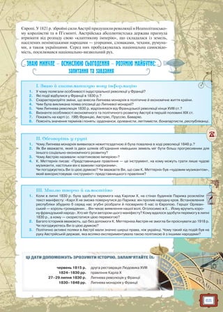 65
Європі. У 1821 р. збройні сили Австрії придушили революції в Неаполітансько-
му королівстві та в П’ємонті. Австрійська абсолютистська держава прагнула
втримати від розпаду свою «клаптикову імперію», що складалася із земель,
населених ненімецькими народами — угорцями, словаками, чехами, румуна-
ми, а також українцями. Серед них пробуджувалась національна самосвідо-
мість, посилювався національно-визвольний рух.
ЗНАЮ МИНУЛЕ — ОСМИСЛЮЮ СЬОГОДЕННЯ — РОЗУМІЮ МАЙБУТНЄ:
запитання та завдання
I. Знаю й систематизую нову інформацію
1. У чому полягали особливості індустріальної революції у Франції?
2. Які події відбулися у Франції в 1830 р.?
3. Схарактеризуйте зміни, що внесла Липнева монархія в політичне й економічне життя країни.
4. Чим була викликана поява опозиції до Липневої монархії?
5. Чим Липнева революція 1830 р. відрізнялася від Французької революції кінця XVIII ст.?
6. Визначте особливості економічного та політичного розвитку Австрії в першій половині ХІХ ст.
7. Покажіть на карті (с. 199) Францію, Австрію, Пруссію, Баварію.
8. Поясніть значення термінів і понять: ордонанси, орлеаністи, легітимісти, бонапартисти, республіканці.
II. Обговоріть у групі
1. Чому Липнева монархія виявилася нежиттєздатною й була повалена в ході революції 1848 р.?
2. Як Ви вважаєте, який із двох шляхів об’єднання німецьких земель міг бути більш прогресивним для
їхнього соціально-економічного розвитку?
3. Чому Австрію називали «клаптиковою імперією»?
4. К. Меттерніх писав: «Представницьке правління — це інструмент, на кому можуть грати лише чудові
музиканти, настільки він є важким і капризним».
Чи погоджуєтесь Ви із цією думкою? Чи вважаєте Ви, що сам К. Меттерніх був «чудовим музикантом»,
який використовував «інструмент» представницького правління?
III. Мислю творчо й самостійно
1. Коли в липні 1830 р. була здобута перемога над Карлом Х, на стінах будинків Парижа розклеїли
текст маніфесту: «Карл Х не зможе повернутися до Парижа: він пролив народну кров. Встановлення
республіки збудило б серед нас згубні розбрати й посварило б нас із Європою. Герцог Орлеан-
ський — король-громадянин… Він чекає виявлення нашої волі. Оголосимо ж її… Йому вручить коро-
ну французький народ». Хто міг бути автором цього маніфесту? Кому вдалося здобути перемогу в липні
1830 р., а кому — скористатися цією перемогою?
2. Багато істориків вважають, що без допомоги К. Меттерніха Австрія не змогла би проіснувати до 1918 р.
Чи погоджуютесь Ви із цією думкою?
3. Політично активні поляки в Австрії мали значно ширші права, ніж українці. Чому такий хід подій був на
руку Австрійській державі, яка всіляко експериментувала такою політикою й з іншими народами?
ЦІ ДАТИ ДОПОМОЖУТЬ ЗРОЗУММІМІТИТИ ІІСТСТОРО ІЮЮ.. ЗАЗ ПАМ’ЯТАЙЙТЕ ЇХ:
червень 1815 р. дрругу а рер ставврааціціяя ЛюЛюдовика XVIII
1824–1830 рр. правління Карлр а ХХ
27–29 липня 1830 р. Липнева рееволюція уу Франціїї
1830–1848 рр. Липнева моонархія у ФФранції
 