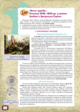 66
Революції 1848–1849 рр. охопили Францію, Австрійську імперію, Німеч-
чину, Італію. У них були різні передумови, по-різному розвивалися події.
Проте революції 1848–1849 рр. мали спільні ознаки:
 спрямованість проти «старого порядку» або його залишків;
 боротьба за демократизацію політичного устрою й суспільних відносин;
 розвиток національно-визвольних рухів.
1. РЕВОЛЮЦІЯ У ФРАНЦІЇ
РЕВОЛЮЦІЙНІ ПОДІЇ В ЛЮТОМУ 1848 р.
В опозиції до режиму Липневої монархії опинилися різні
верстви населення — робітники, селяни, частка інтелігенції,
буржуазія. Навіть частина орлеаністів наполягала на необхід-
ності проведення ліберальних реформ.
Улітку 1847 р. у Франції розпочалася широка кампанія
публічних політичних банкетів — нелегальних зборів, замаско-
ваних під урочисті вечері.
28 грудня 1847 р., виступаючи в парламенті, Луї-Філіпп
висловив сподівання, що депутати парламенту залишаться
вірними конституції та існуючому ладу всупереч вимогам ра-
дикалів. У відповідь на це представники опозиції вирішили
влаштувати 22 лютого 1848 р. черговий банкет. Влада забо-
ронила його, і це стало останньою краплею, що переповнила
чашу невдоволення. Натовпи демонстрантів, переважно ро-
бітники і студенти, заполонили вулиці Парижа, розпочалися
сутички з поліцією.
23 лютого 1848 р. наляканий король Луї-Філіпп відправив уряд у відставку.
Ввечері колону беззбройних демонстрантів обстріляли війська. У перестрілці
загинули близько 40 осіб. Чутки про цей злочин швидко поширилися містом,
піднявши на ноги населення Парижа. За ніч було споруджено майже 1,5 тис.
барикад, а наступного дня, 24 лютого, усі опорні пункти міста опинилися в
руках повсталих. Повстанці оточили палац Тюїльрі — резиденцію короля.
Луї-Філіпп 24 лютого відрікся від престолу на користь внука Луї-Філіппа II
й виїхав до Великої Британії. Демонстранти увірвалися в королівський палац і
влаштували погром. Королівський трон перенесли на Майдан Бастилії та уро-
чисто спалили. Увечері того ж дня було сформовано Тимчасовий уряд.
ДРУГА РЕСПУБЛІКА
25 лютого 1848 р. Францію проголошено республікою. Це була Друга Рес-
публіка в історії країни (Перша Республіка існувала в 1792–1804 рр.).
Новий уряд прийняв декрет про загальне виборче право для чоловіків.
Були скасовані дворянські титули, видані декрети про свободу політичних
зборів і друку. У французьких колоніях скасовано рабство. Робочий день
скорочувався до 10 годин у Парижі та до 11 годин у провінції. Робітникам
гарантувалося право на працю.
Для боротьби з масовим безробіттям у Парижі почали створювати так звані
національні майстерні. До них вступали розорені підприємці, дрібні службов-
ці, що втратили заробіток, ремісники й робітники, а також численні представ-
ники люмпен-пролетаріату (волоцюги, жебраки, злочинці та ін.) За символіч-
ну працю в майстернях щодня видавали по два франки, що було достатньо для
фізичного виживання.
Встановлення барикад
у Парижі в лютому 1848 р.
Картина художника Ораса Верне
Срібна монета
номіналом 2 франки,
1849 р.
 