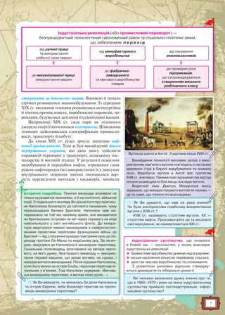 7
створювати за допомогою машин. Виникло й почало
стрімко розвиватися машинобудування. Із середини
XIX ст. високими темпами розвивалися металургійна
й хімічна промисловість, виробництво паровозів, па-
роплавів, будувалися залізниці й судноплавні канали.
Наприкінці XIX ст. сила пари як головного
джерела енергії витіснялася електрикою. Швидкими
темпами здійснювалася електрифікація промисло-
вості, транспорту й побуту.
До кінця XIX ст. різко зросло значення наф-
тової промисловості. Тоді ж був винайдений двигун
внутрішнього згоряння, що дало змогу здійснити
справжній переворот у транспорті, сільському гос-
подарстві й воєнній техніці. У результаті освоєння
видобування й переробки нафти, отримання гами
рідких нафтопродуктів і використання їх у двигунах
внутрішнього згоряння значно зменшилася вар-
тість перевезення вантажів і пасажирів, виникли
Вугільна шахта в Англії. З картини кінця XVIII ст.Вугільна шшахта в Англії З картини кіннця XVIII ст
Винайдення технології виплавки заліза з вико-
ристанням кам’яного вугілля пов’язують з нестачею
деревини (тоді в Європі вирубувалися та зникали
ліси). Видобуток вугілля в Англії зріс протягом
XVIII ст. вчетверо. Промислові підприємства відтоді
почали розміщувати біля місць покладів вугілля.
Видатний хімік Дмитро Менделєєв якось
зауважив, що використовувати вугілля як паливо —
це те саме, що топити піч асигнаціями.це те саме, що топпити піч асигнацціями.
? Як Ви думаєте, що мав на увазі вчений?
Чи була альтернатива подібному використанню
вугілля у XVIII ст.?
XVIII ст. називають століттям вугілля, ХХ —
століттям нафти. Прокоментуйте це та висловте
свої міркування, як називатиметься ХХІ ст.
Історичні подробиці. Технічні винаходи впливали не
тільки на розвиток економіки, а й на політичні, військові
події. З подальшого викладу Ви дізнаєтеся про прагнен-
ня Наполеона Бонапарта до світового панування, чому
перешкоджала Велика Британія. Наполеон мав не-
переможну на той час наземну армію, але висадитися
на британських островах не міг через перевагу на морі
найсильнішого у світі англійського флоту. До імпера-
тора зверталося чимало винахідників з найфантастич-
нішими проектами переправи французьких військ до
Британії — від створення армади повітряних куль до пе-
реходу протоки Ла-Манш по морському дну. За леген-
дою, звернувся до Наполеона й винахідник пароплава.
Геніальний полководець розгнівався на автора черго-
вого, на його думку, безглуздого винаходу — викорис-
тання парової машини, що дихає вогнем, на суднах, і
наказав вигнати винахідника. Після поразки Наполеона,
коли його везли на острів Ельба, пароплав перегнав ві-
трильник з в’язнем. Тоді Наполеон зауважив: «Вигнав-
ши винахідника пароплава, я вигнав свою долю…»ши винахідника пароплава, я вигнав свою долю…
? Як Ви вважаєте, чи змінилась би доля Наполеона
та історія Європи, якби Бонапарт пристав на пропо-
зицію винахідника пароплава?
Індустріальне суспільство, що склалося
в Новий час — суспільство, у якому внаслідок
індустріальної революції:
 промислове виробництво домінує над аграрним;
 міське населення кількісно переважає сільське;
 зростає масове виробництво та споживання.
З розвитком ринкових відносин стверджу-
ються демократія та ліберальні цінності.ються демократія та ліберальні цінності.
? Які чинники визначили думку вчених про те,
що в 1960–1970-і роки на зміну індустріальному
суспільству прийшло постіндустріальне, інфор-
маційне суспільство?
Індустріальна революція (або промисловий переворот) —
безпрецедентний технологічний і економічний ривок та соціально-політичні зміни,
що забезпечили п е р е х і д
від ручної праці
та використання
робочої сили тварин
до механізованої праці,
використання машин
від мануфактурного
виробництва
до фабрично-
заводського
та масового виробництва
товарів
від панування
землевласників
до провідної ролі
підприємців,
що супроводжувалося
створенням міського
робітничого класу
 