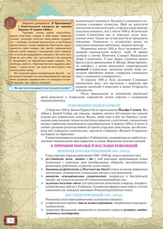 72
колоніальної залежності. Більшість словацького на-
селення становило селянство. Щоб не допустити
посилення селянського руху, угорська влада швидко
скасувала панщину. Але у квітні 1848 р. безземельні
селяни Словаччини все ж повстали задля захо-
плення землі. Однак всі ці виступи були придушені
військами. Одночасно із селянським рухом на
повстання піднялись робітники, зокрема шахтарі.
Наприкінці квітня 1848 р. було засновано Сло-
вацький національний комітет, який 10 травня
скликав у центрі Північної Словакії Національні
збори Словаччини. У цих зборах головним чином
брали участь прихильники Л. Штура. Збори прийня-
ли маніфест, у якому вимагалося «територіальної
автономії Словаччини; визнання рідної мови на-
селення офіційною мовою; створення словацьких
шкіл і словацького університету».
16 вересня 1848 р. було засновано Словацьку
національну раду, яка виступила з вимогою про
надання автономії Словаччині в межах Угорського
королівства.
Після придушення за допомогою російської
армії революції в Угорському королівстві зазнав поразки і словацький
національний рух.
РЕВОЛЮЦІЙНІ ПОДІЇ В ХОРВАТІЇ
23 березня 1848 р. баном Хорватії було проголошено Йосифа Єлачича. Він
зібрав у Загребі Собор, що ухвалив, зокрема, вимогу об’єднання під єдиною
владою всіх хорватських земель. Відень, який саме в цей час боровся з угор-
ськими повстанцями, пішов на поступки хорватам з політичних, економічних
питань і проблеми національного самозбереження. У вересні 1848 р. Єлачич зі
своїми загонами розпочав бойові дії проти угорських повстанців, які обстою-
вали ідеї угорського націоналізму, прагнучи створення «Великої Угорщини»
від Карпат до Адріатики.
ЄлачичпогодивсянакомпромісізГабсбургами,сподіваючисьназдобуттяпо-
літичних і національних прав хорватами за умови збереження цілісності імперії.
4. ПРИЧИНИ ПОРАЗКИ Й НАСЛІДКИ РЕВОЛЮЦІЙ
ПРИЧИНИ ПОРАЗКИ РЕВОЛЮЦІЙ 1848–1849 рр.
Серед причин поразки революцій 1848–1849 рр. можна виділити такі:
 роз’єднаність цілей, завдань і дій у ході революцій представників різних
політичних і соціальних груп (поміркованих лібералів, республіканців,
ремісників, робітників, студентів, селян тощо);
 державна роздробленість у Німеччині та Італії стояла на шляху вирішення
політичних, економічних і соціальних питань у ході революцій;
 наявність міжнаціональних суперечностей, наприклад в Австрійській
імперії, які стояли на шляху об’єднання революційних сил;
 залучення іноземних військ для придушення революцій (зокрема, інтервен-
ція російських військ в Угорщині; інтервенція французьких військ та їхніх
союзників для ліквідації завоювань Римської республіки тощо).
НАСЛІДКИ РЕВОЛЮЦІЙ 1848–1849 рр.
Революції стали прискорювачами суспільного прогресу:
 у європейських країнах зникли залишки кріпацтва, завершилася індустраль-
на революція;
 знищення феодальних пережитків в економіці сприяло розвитку капіта-
лістичного господарства;
л
Свідчать документи. З Прокламації
I Слов’янського конгресу до народів
Європи 12 червня 1848 р.
Піднімає голову давно пригноблю-
ваний слов’янин, скидає з себе ярмо і вимагає
гучним і рішучим голосом свою давню спадщи-
ну — свободу. Сильний чисельністю, а ще більше
своєю волею і знову надбаною братською одно-
думністю своїх племен, він, проте, залишається
вірним своїй природі і принципам своїх предків:
він не хоче володарювати, панувати; він хоче сво-
боди як для себе, так і для кожного; він вимагає
її, безумовно, як найсвятіше право людини. Так,
свобода, рівність і братерство всіх підданих дер-
жави — наше гасло, так само як воно було у нас
тисячу років назад.
Ми запропонували імператорові Австрії… пе-
ретворити імперію на союз рівноправних народів,
який однаково задовольнить як своєрідні потре-
би народів, так і єдність монархії.бббибибии ннннарарарарододододівівівів,,,, татататакккк іііі єдєдєдєддддднінініністстстстьььь момомомонанананархрхрхрхіїіїіїії...
? Які ідеї проголошував Слов’янський конгрес?
 