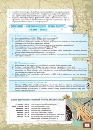 73
 влада багатьох монархів була обмежена конституціями та парламентами;
 боротьба за введення конституцій і створення демократичних республік
була спробою створення громадянського суспільства і правової держави;
 революції прискорили процес формування націй; у Німеччині та Італії за-
вершилося подолання роздробленості та створення національних держав;
Угорщина добилася права на самоврядування.
ЗНАЮ МИНУЛЕ — ОСМИСЛЮЮ СЬОГОДЕННЯ — РОЗУМІЮ МАЙБУТНЄ:
запитання та завдання
I. Знаю й систематизую нову інформацію
1. У яких країнах Європи в 1848–1849 рр. відбулися революції?
2. Які народи проживали на території Австрійської імперії?
3. Назвіть спільні передумови революцій у Франції, Німеччині, Італії, Австрійській імперії. Які передумови
революцій були характерні для окремих держав?
4. Які були причини перемоги Луї-Наполеона Бонапарта на президентських виборах?
5. Які були основні причини поразки революцій 1848–1849 рр.
6. Схарактеризуйте наслідки революцій 1848–1849 рр.?
7. Покажіть на карті (с. 200) території, що в першій половині XIX ст. належали до італійських; кордони
держав, де відбувалися революційні події 1848–1849 рр.
8. Поясніть значення термінів і понять: ліберальні реформи, контрреволюція, бонапартизм, державний
переворот, юнкерство.
II. Обговоріть у групі
1. Як Ви вважаєте, чому революції 1848–1849 рр. отримали назву «Весна народів»?
2. Яку роль у революціях 1848–1849 рр. відіграли ліберальна буржуазія та інтелігенція?
3. Після закінчення революцій одні стверджували, що «кров була пролита дарма, жертви марні», а інші
відзначали, що, попри поразку, події 1848–1849 рр. стали прискорювачами суспільного прогресу.
Що Ви думаєте з приводу цих тверджень?
4. Як Ви вважаєте, чим революційні події в Європі в 1848–1849 рр. відрізнялися від руху чартистів у
Великій Британії?
III. Мислю творчо й самостійно
10 грудня 1848 р. у Франції відбулися президентські вибори. За їхніми підсумками беззастережну
перемогу отримав Луї-Наполеон Бонапарт, що набрав 74,4 % голосів виборців. Використовуючи
текст підручника, інші матеріали та джерела, складіть основні тези передвиборної програми май-
бутнього президента країни.
ЦІ ДАТИ ДОПОМОЖУТЬ ЗРОЗУММІМІТИТИ ІІСТСТОРО ІЮЮ.. ЗАЗ ПАМ’ЯТАЙЙТЕ ЇХ:
25 лютого 1848 р. проголоошенняня республіккии уу ФрФ анції
січень — лютий 1848 р. початокк реревов люції в Італа іїі
березень 1848 р. народне поп встання уу Відні
березень 1848 р. народне повстання вв Берліні
червень 1848 р. повстанннняя робітників у Парижі
2 грудня 1851 р. державнний переворот Луї-Наполеона БоБонан парта
2 грудня 1852 р. Луї-Напполеон Бонапарт проголлошений
імператторор м під іменемм ННаполеона III
 