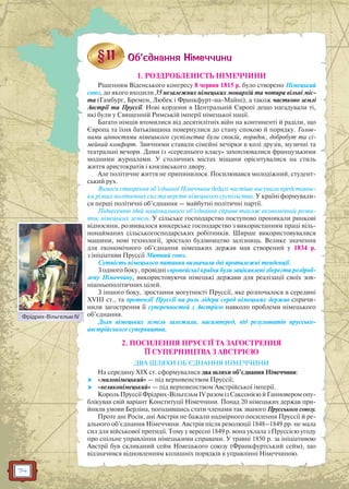 74
1. РОЗДРОБЛЕНІСТЬ НІМЕЧЧИНИ
Рішенням Віденського конгресу 8 червня 1815 р. було створено Німецький
союз, до якого входили 35 незалежних німецьких монархій та чотири вільні міс-
та (Гамбург, Бремен, Любек і Франкфурт-на-Майні), а також частково землі
Австрії та Пруссії. Нові кордони в Центральній Європі дещо нагадували ті,
які були у Священній Римській імперії німецької нації.
Багато німців втомилися від десятилітніх війн на континенті й раділи, що
Європа та їхня батьківщина повернулися до стану спокою й порядку. Голов-
ними цінностями німецького суспільства були спокій, порядок, добробут та сі-
мейний комфорт. Звичними ставали сімейні вечірки в колі друзів, музичні та
театральні вечори. Дами із «середнього класу» захоплювалися французькими
модними журналами. У столичних містах міщани орієнтувалися на стиль
життя аристократів і князівського двору.
Але політичне життя не припинилося. Посилювався молодіжний, студент-
ський рух.
Вимоги створення об’єднаної Німеччини дедалі частіше висували представни-
ки різних політичних сил та верств німецького суспільства. У країні формували-
ся перші політичні об’єднання — майбутні політичні партії.
Піднесенню ідей національного об’єднання сприяв також економічний розви-
ток німецьких земель. У сільське господарство поступово проникали ринкові
відносини, розвивалося юнкерське господарство з використанням праці віль-
нонайманих сільськогосподарських робітників. Ширше використовувалися
машини, нові технології, зростало будівництво залізниць. Велике значення
для економічного об’єднання німецьких держав мав створений у 1834 р.
з ініціативи Пруссії Митний союз.
Сутність німецького питання визначали дві протилежні тенденції.
З одного боку, провідні європейські країни були зацікавлені зберегти роздроб-
лену Німеччину, використовуючи німецькі держави для реалізації своїх зов-
нішньополітичних цілей.
З іншого боку, зростання могутності Пруссії, яке розпочалося в середині
ХVІІІ ст., та претензії Пруссії на роль лідера серед німецьких держав спричи-
нили загострення її суперечностей з Австрією навколо проблеми німецького
об’єднання.
Доля німецьких земель залежала, насамперед, від результатів пруссько-
австрійського суперництва.
2. ПОСИЛЕННЯ ПРУССІЇ ТА ЗАГОСТРЕННЯ
ЇЇ СУПЕРНИЦТВА З АВСТРІЄЮ
ДВА ШЛЯХИ ОБ’ЄДНАННЯ НІМЕЧЧИНИ
На середину XIX ст. сформувалися два шляхи об’єднання Німеччини:
 «малонімецький» — під верховенством Пруссії;
 «великонімецький» — під верховенством Австрійської імперії.
Король Пруссії Фрідрих-Вільгельм IV разом із Саксонією й Ганновером опу-
блікував свій варіант Конституції Німеччини. Понад 20 німецьких держав при-
йняли умови Берліна, погодившись стати членами так званого Прусського союзу.
Проте ані Росія, ані Австрія не бажали надмірного посилення Пруссії й ре-
ального об’єднання Німеччини. Австрія після революції 1848–1849 рр. не мала
сил для військової протидії. Тому у вересні 1849 р. вона уклала з Пруссією угоду
про спільне управління німецькими справами. У травні 1850 р. за ініціативою
Австрії був скликаний сейм Німецького союзу (Франкфуртський сейм), що
відзначився відновленням колишніх порядків в управлінні Німеччиною.
Фрідрих-Вільгельм IV
д
л
Ф і Ві IV
 