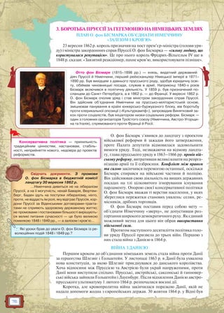 76
3. БОРОТЬБА ПРУССІЇ ЗА ГЕГЕМОНІЮ НА НІМЕЦЬКИХ ЗЕМЛЯХ
ПЛАН О. фон БІСМАРКА ОБ’ЄДНАТИ НІМЕЧЧИНУ
«ЗАЛІЗОМ І КРОВ’Ю»
23 вересня 1862 р. король призначив на пост прем’єр-міністра (голови уря-
ду) і міністра закордонних справ Пруссії О. фон Бісмарка — «сильну людину, що
користувалася репутацією». Це про нього король Фрідрих-Вільгельм IV ще в
1848 р. сказав: «Завзятий реакціонер, пахне кров’ю, використовувати пізніше».
О. фон Бісмарк з’явився до ландтагу з проектом
військової реформи й зажадав його затвердження,
проте Палата депутатів відмовилася задовольнити
вимоги уряду. Тоді, незважаючи на відмову ландта-
гу, глава прусського уряду в 1863–1866 рр. провів вій-
ськову реформу, витративши великі кошти на реорга-
нізацію армії та її озброєння. Конфлікт між правом
та силою закінчився перемогою останньої, оскільки
Бісмарк спирався на військові частини й поліцію.
Він здійснював свою діяльність на вищих державних
посадах на тлі цілковитого ігнорування існування
парламенту. Опорою своєї консервативної політики
О. фон Бісмарк вважав ті верстви населення, у яких
збереглися пережитки станових уявлень: селян, ре-
місників, дрібних торговців.
О. фон Бісмарк поставив перед собою мету —
об’єднати Німеччину «зверху», не допустивши роз-
гортання широкого демократичного руху. Як єдиний
можливий метод для цього він обрав використання
військової сили.
Протягом наступного десятиліття політика голо-
ви уряду Пруссії призвела до трьох війн. Першою з
них стала війна з Данією в 1864 р.
ВІЙНА З ДАНІЄЮ
Першим кроком до об’єднання німецьких земель стала війна проти Данії
за герцогства Шлезвіг і Гольштейн. У листопаді 1863 р. в Данії була ухвалена
нова конституція, за якою Шлезвіг приєднувався до данського королівства.
Хоча відносини між Пруссією та Австрією були украй напруженими, проти
Данії вони виступили спільно. Прусські, австрійські, саксонські й ганновер-
ські війська зайняли Гольштейн і Лауенбург. Після відхилення Данією австро-
прусського ультиматуму 1 лютого 1864 р. розпочалися воєнні дії.
Коротка, але кровопролитна війна закінчилася поразкою Данії, якій не
надала допомоги жодна з європейських держав. 30 жовтня 1864 р. у Відні був
Консервативна політика — прихильність
традиційним цінностям, настановам, стабіль-
ності, неприйняття нового, недовіра до проектів
реформістів.
Отто фон Бісмарк (1815–1898 рр.) — князь, видатний державний
діяч Пруссії й Німеччини, перший рейхсканцлер Німецької імперії в 1871–
1890 рр. Був вихідцем з давнього прусського роду, здобув юридичну осві-
ту, обіймав чиновницькі посади, служив в армії. Наприкінці 1840-х років
Бісмарк включився в політичну діяльність. У 1859 р. був призначений по-
сланцем до Санкт-Петербурга, а в 1862 р. — до Франції. У вересні 1862 р.
О. фон Бісмарк очолив уряд і став міністром закордонних справ Пруссії.
Він здійснив об’єднання Німеччини на пруссько-мілітаристській основі,
зміцнював панування в країні юнкерсько-буржуазного блоку, вів боротьбу
проти клерикальної опозиції («Культуркампф»), запровадив Винятковий за-
кон проти соціалістів, був ініціатором низки соціальних реформ. Бісмарк —
один з головних організаторів Троїстого союзу (Німеччина, Австро-Угорщи-
на та Італія), спрямованого проти Франції й Росії.
Свідчать документи. З промови
О. фон Бісмарка в бюджетній комісії
ландтагу 30 вересня 1862 р.
…Німеччина дивиться не на лібералізм
Пруссії, а на її могутність; нехай Баварія, Вюртем-
берг, Баден ідуть на поступки лібералізму, ніхто,
проте, не віддасть їм ролі, яку відіграє Пруссія, кор-
дони Пруссії за Віденськими договорами-тракта-
тами не сприяють здоровому державному життю;
не промовами і постановами більшості вирішують-
ся великі питання сучасності — це було великою
помилкою 1848 і 1849 рр., — а залізом і кров’ю…
? Які уроки брав до уваги О. фон Бісмарк із ре-
волюційних подій 1848 і 1849 рр.?
 