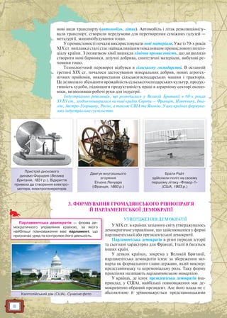 8
нові види транспорту (автомобіль, літак). Автомобіль і літак революціонізу-
вали транспорт, створили передумови для перетворення суміжних галузей —
металургії, машинобудування тощо.
У промисловості почали використовувати нові матеріали. Уже із 70-х років
XIX ст. виплавка сталі стає найважливішим показником промислового потен-
ціалу країни. З розвитком хімії виникла хімічна промисловість, що дозволило
створити нові барвники, штучні добрива, синтетичні матеріали, вибухові ре-
човини тощо.
Технологічний переворот відбувся в сільському господарстві. В останній
третині XIX ст. почалося застосування мінеральних добрив, нових агротех-
нічних прийомів, використання сільськогосподарських машин і тракторів.
Це дозволило збільшити врожайність сільськогосподарських культур, продук-
тивність худоби, підвищити продуктивність праці в аграрному секторі еконо-
міки, визволивши робочі руки для індустрії.
Індустріальна революція, що розпочалася у Великій Британії в 60-х роках
XVIII ст., згодом поширилася на інші країни Європи — Францію, Німеччину, Іта-
лію, Австро-Угорщину, Росію, а також США та Японію. У цих країнах формува-
лось індустріальне суспільство.
3. ФОРМУВАННЯ ГРОМАДЯНСЬКОГО РІВНОПРАВ’Я
Й ПАРЛАМЕНТСЬКОЇ ДЕМОКРАТІЇ
УТВЕРДЖЕННЯ ДЕМОКРАТІЇ
У XIX ст. в країнах західного світу утверджувалось
демократичне управління, що здійснювалося у формі
парламентської або президентської демократії.
Парламентська демократія в різні періоди історії
та сьогодні характерна для Франції, Італії й багатьох
інших країн.
У деяких країнах, зокрема у Великій Британії,
парламентська демократія існує за збереження мо-
нарха як формального глави держави, який виконує
представницьку та церемоніальну роль. Таку форму
правління називають парламентською монархією.
У країнах, де існує президентська демократія (на-
приклад, у США), найбільші повноваження має де-
мократично обраний президент. Але його влада не є
абсолютною й урівноважується представницькими
Пристрій дискового
динамо Фарадея (Велика
Британія, 1831 р.). Відкриття
привело до створення електро-
мотора, електрогенераторів
Двигун внутрішнього
згоряння
Етьєна Ленуара
(Франція, 1860 р.)
Брати Райт
здійснили політ на своєму
першому літаку «Флаєр-1»
(США, 1903 р.)
Капітолійський дім (США). Сучасне фотоК і ій й і (США) С ф
д
Парламентська демократія — форма де-
мократичного управління країною, за якого
найбільші повноваження має парламент, що
призначає уряд та контролює його діяльність.
 