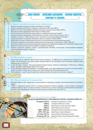 80
ЗНАЮ МИНУЛЕ — ОСМИСЛЮЮ СЬОГОДЕННЯ — РОЗУМІЮ МАЙБУТНЄ:
запитання та завдання
I. Знаю й систематизую нову інформацію
1. Які були наслідки утворення Північнонімецького союзу?
2. Назвіть підсумки війн Пруссії з Данією та Австрією в 60-і роки XIX ст.
3. Визначте основні передумови укладення австро-угорського договору 1867 р.
4. Які були основні передумови війни Пруссії з Францією?
5. Коли й за яких обставин було проголошено створення Німецької імперії?
6. Схарактеризуйте державний устрій Німецької імперії згідно з Конституцією 1871 р.
7. Покажіть на карті (с. 202) німецькі землі, що увійшли до складу Німецької імперії.
8. Схарактеризуйте становище німецьких земель у першій половині ХІХ ст.
9. Якими були настрої в німецькому суспільстві після закінчення наполеонівських війн?
10. Чим було зумовлене загострення суперництва між Пруссією та Австрією в 1849–1850 рр.?
11. Які соціальні верстви населення німецьких держав були найбільше зацікавлені в об’єднанні Німеччини?
12. Назвіть основні причини конституційного конфлікту в Пруссії.
13. Поясніть значення термінів і понять: консервативна політика, конституція, конституційна монархія,
конституційний конфлікт у Пруссії.
I
II. Обговоріть у групі
1. Прусський король Фрідрих-Вільгельм IV якось зізнався: «У 1848 році нас зовсім було поклали на ло-
патки». Як Ви думаєте, що мав на увазі монарх Пруссії? Які висновки з цієї тези були зроблені його
найближчим оточенням?
2. О. фон Бісмарк говорив: «Хто хоче управляти Німеччиною, повинен її завоювати». Який сенс, на Вашу
думку, вкладав голова уряду Пруссії в ці слова?
3. О. фон Бісмарк любив повторювати: «Я завжди радів, якщо мені вдавалося хоча б на три кроки набли-
зитися до єдності Німеччини». Яка роль О. фон Бісмарка в об’єднанні Німеччини?
4. Як Ви думаєте, чому О. фон Бісмарк був прихильником об’єднання Німеччини «зверху»?
III. Мислю творчо й самостійно
1. Використовуючи текст підручника, інші матеріали та джерела, складіть політичний портрет О. фон Біс-
марка.
2. У 962 р. німецький король Оттон I створив Священну Римську імперію, у якій панівне становище
займали німецькі землі. Складіть таблицю «Німеччина на шляху створення централізованої держави»,
де мають бути відображені основні етапи об’єднання Німеччини аж до 1871 р.
И ІСТОРІЮ. ЗАПАМ’ЯТАЙТЕ ЇХ:ЦІЦІ ДДАТАТИИ ДОПООМОМ ЖУЖУТЬТЬ ЗЗРОРОЗУЗУМІМІТ
8 червняя 1815 р. ня Німецького союзустворен
1834 р. ня Митного союзустворен
1864 р. руссії та Австрії проти Даніївіійнй а Пр
1866 р. руссії проти Австріївійна Пр
1866–1868 7 рр. ня Північнонімецького союзуутворен
1870–1871 рр. руссії проти Франціївійнйна ПрП
18 січня 1871 р. ошення Німецької імперіїпроголо о
16 квів тня 1871 ррр. ня Конститууції Німецької імперір їухуу валел нн
 